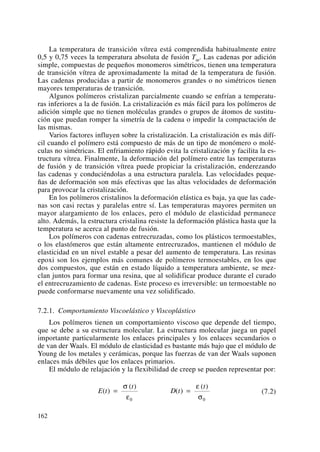 La temperatura de transición vítrea está comprendida habitualmente entre
0,5 y 0,75 veces la temperatura absoluta de fusión Tm. Las cadenas por adición
simple, compuestas de pequeños monomeros simétricos, tienen una temperatura
de transición vítrea de aproximadamente la mitad de la temperatura de fusión.
Las cadenas producidas a partir de monomeros grandes o no simétricos tienen
mayores temperaturas de transición.
Algunos polímeros cristalizan parcialmente cuando se enfrían a temperatu-
ras inferiores a la de fusión. La cristalización es más fácil para los polímeros de
adición simple que no tienen moléculas grandes o grupos de átomos de sustitu-
ción que puedan romper la simetría de la cadena o impedir la compactación de
las mismas.
Varios factores influyen sobre la cristalización. La cristalización es más difí-
cil cuando el polímero está compuesto de más de un tipo de monómero o molé-
culas no simétricas. El enfriamiento rápido evita la cristalización y facilita la es-
tructura vítrea. Finalmente, la deformación del polímero entre las temperaturas
de fusión y de transición vítrea puede propiciar la cristalización, enderezando
las cadenas y conduciéndolas a una estructura paralela. Las velocidades peque-
ñas de deformación son más efectivas que las altas velocidades de deformación
para provocar la cristalización.
En los polímeros cristalinos la deformación elástica es baja, ya que las cade-
nas son casi rectas y paralelas entre sí. Las temperaturas mayores permiten un
mayor alargamiento de los enlaces, pero el módulo de elasticidad permanece
alto. Además, la estructura cristalina resiste la deformación plástica hasta que la
temperatura se acerca al punto de fusión.
Los polímeros con cadenas entrecruzadas, como los plásticos termoestables,
o los elastómeros que están altamente entrecruzados, mantienen el módulo de
elasticidad en un nivel estable a pesar del aumento de temperatura. Las resinas
epoxi son los ejemplos más comunes de polímeros termoestables, en los que
dos compuestos, que están en estado líquido a temperatura ambiente, se mez-
clan juntos para formar una resina, que al solidificar produce durante el curado
el entrecruzamiento de cadenas. Este proceso es irreversible: un termoestable no
puede conformarse nuevamente una vez solidificado.
7.2.1. Comportamiento Viscoelástico y Viscoplástico
Los polímeros tienen un comportamiento viscoso que depende del tiempo,
que se debe a su estructura molecular. La estructura molecular juega un papel
importante particularmente los enlaces principales y los enlaces secundarios o
de van der Waals. El módulo de elasticidad es bastante más bajo que el módulo de
Young de los metales y cerámicas, porque las fuerzas de van der Waals suponen
enlaces más débiles que los enlaces primarios.
El módulo de relajación y la flexibilidad de creep se pueden representar por:
(7.2)E t
t
D t
t
( )
( )
( )
( )
= =
σ
ε
ε
σ0 0
162
 