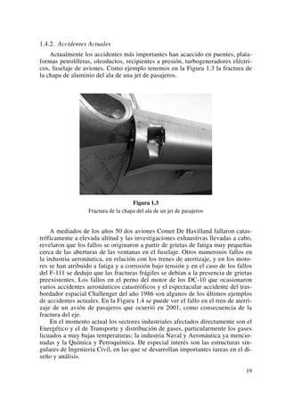 1.4.2. Accidentes Actuales
Actualmente los accidentes más importantes han acaecido en puentes, plata-
formas petrolíferas, oleoductos, recipientes a presión, turbogeneradores eléctri-
cos, fuselaje de aviones. Como ejemplo tenemos en la Figura 1.3 la fractura de
la chapa de aluminio del ala de una jet de pasajeros.
Figura 1.3
Fractura de la chapa del ala de un jet de pasajeros
A mediados de los años 50 dos aviones Comet De Havilland fallaron catas-
tróficamente a elevada altitud y las investigaciones exhaustivas llevadas a cabo,
revelaron que los fallos se originaron a partir de grietas de fatiga muy pequeñas
cerca de las aberturas de las ventanas en el fuselaje. Otros numerosos fallos en
la industria aeronáutica, en relación con los trenes de aterrizaje, y en los moto-
res se han atribuido a fatiga y a corrosión bajo tensión y en el caso de los fallos
del F-111 se dedujo que las fracturas frágiles se debían a la presencia de grietas
preexistentes. Los fallos en el perno del motor de los DC-10 que ocasionaron
varios accidentes aeronáuticos catastróficos y el espectacular accidente del tras-
bordador espacial Challenger del año 1986 son algunos de los últimos ejemplos
de accidentes actuales. En la Figura 1.4 se puede ver el fallo en el tren de aterri-
zaje de un avión de pasajeros que ocurrió en 2001, como consecuencia de la
fractura del eje.
En el momento actual los sectores industriales afectados directamente son el
Energético y el de Transporte y distribución de gases, particularmente los gases
licuados a muy bajas temperaturas; la industria Naval y Aeronáutica ya mencio-
nadas y la Química y Petroquímica. De especial interés son las estructuras sin-
gulares de Ingeniería Civil, en las que se desarrollan importantes tareas en el di-
seño y análisis.
19
 