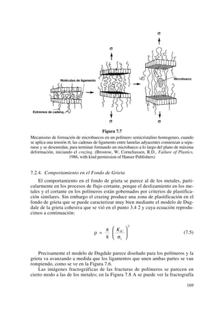 Figura 7.7
Mecanismo de formación de microhuecos en un polímero semicristalino homogeneo, cuando
se aplica una tensión σ, las cadenas de ligamento entre lamelas adyacentes comienzan a sepa-
rarse y se desenredan, para terminar formando un microhueco a lo largo del plano de máxima
deformación, iniciando el crazing. (Brostow, W, Corneliussen, R.D., Failure of Plastics,
1986, with kind permission of Hanser Publishers)
7.2.4. Comportamiento en el Fondo de Grieta
El comportamiento en el fondo de grieta se parece al de los metales, parti-
cularmente en los procesos de flujo cortante, porque el deslizamiento en los me-
tales y el cortante en los polímeros están gobernados por criterios de plastifica-
ción similares. Sin embargo el crazing produce una zona de plastificación en el
fondo de grieta que se puede caracterizar muy bien mediante el modelo de Dug-
dale de la grieta cohesiva que se vió en el punto 3.4 2 y cuya ecuación reprodu-
cimos a continuación:
(7.5)
Precisamente el modelo de Dugdale parece diseñado para los polímeros y la
grieta va avanzando a medida que los ligamentos que unen ambas partes se van
rompiendo, como se ve en la Figura 7.6.
Las imágenes fractográficas de las fracturas de polímeros se parecen en
cierto modo a las de los metales; en la Figura 7.8 A se puede ver la fractografía
ρ
π
σ
=
⎛
⎝
⎜
⎞
⎠
⎟
8
2
KIC
c
169
 