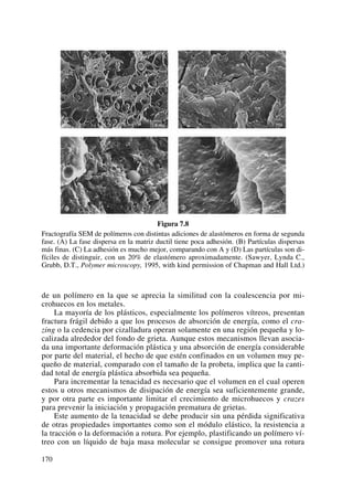 Figura 7.8
Fractografía SEM de polímeros con distintas adiciones de alastómeros en forma de segunda
fase. (A) La fase dispersa en la matriz ductil tiene poca adhesión. (B) Partículas dispersas
más finas. (C) La adhesión es mucho mejor, comparando con A y (D) Las partículas son di-
fíciles de distinguir, con un 20% de elastómero aproximadamente. (Sawyer, Lynda C.,
Grubb, D.T., Polymer microscopy, 1995, with kind permission of Chapman and Hall Ltd.)
de un polímero en la que se aprecia la similitud con la coalescencia por mi-
crohuecos en los metales.
La mayoría de los plásticos, especialmente los polímeros vítreos, presentan
fractura frágil debido a que los procesos de absorción de energía, como el cra-
zing o la cedencia por cizalladura operan solamente en una región pequeña y lo-
calizada alrededor del fondo de grieta. Aunque estos mecanismos llevan asocia-
da una importante deformación plástica y una absorción de energía considerable
por parte del material, el hecho de que estén confinados en un volumen muy pe-
queño de material, comparado con el tamaño de la probeta, implica que la canti-
dad total de energía plástica absorbida sea pequeña.
Para incrementar la tenacidad es necesario que el volumen en el cual operen
estos u otros mecanismos de disipación de energía sea suficientemente grande,
y por otra parte es importante limitar el crecimiento de microhuecos y crazes
para prevenir la iniciación y propagación prematura de grietas.
Este aumento de la tenacidad se debe producir sin una pérdida significativa
de otras propiedades importantes como son el módulo elástico, la resistencia a
la tracción o la deformación a rotura. Por ejemplo, plastificando un polímero ví-
treo con un líquido de baja masa molecular se consigue promover una rotura
170
 
