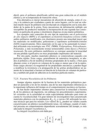 dúctil, pero el polímero plastificado sufrirá una gran reducción en el módulo
elástico y en su temperatura de transición vítrea.
Una alternativa es iniciar mecanismos de absorción de energía, como el cra-
zing o la cedencia por cizalladura a partir de varios lugares, con lo cual un volu-
men mucho mayor de polímero está involucrado en comparación con la zona alre-
dedor de la punta de la grieta. Estos mecanismos de deformación múltiple son
susceptibles de producirse mediante la incorporación de una segunda fase consis-
tentes en partículas de gomas o elastómeros dispersas en una matriz polimérica.
Los ejemplos más conocidos de este tipo de materiales son el poliestireno
de alto impacto (HIPS) y el copolímero acrilonitrilo-butadieno-estireno (ABS)
ambos polímeros modificados con elastómero poseen una tenacidad mayor que
los materiales no modificados, poliestireno y copolimero acrilonitrilo-estireno
(SAN) respectivamente. Otros materiales en los que se ha aumentado la tenaci-
dad utilizando esta tecnología son: PVC, PMMA, Polipropileno, Policarbonato,
Poliamidas, y más recientemente resinas termoestables como Epoxi y Poliéster
insaturado. En estos polímeros multifásicos se consigue aumentar la tenacidad
sin una pérdida significativa en otras propiedades importantes del material.
Por otra parte, muchos materiales plásticos se comercializan cargados con
partículas rígidas. Estas cargas, generalmente de naturaleza inorgánica, se aña-
den al polímero a fin de modificar distintas propiedades de la matriz, o bien para
abaratar costes si el precio en volumen de la carga es menor que el de la matriz.
Estas cargas afectan a la magnitud de las propiedades mecánicas y pueden llegar
a modificar la resistencia a la propagación de las grietas produciéndose un au-
mento de la tenacidad a fractura en función de la fracción en volumen de partícu-
las y también del grado de adhesión en la interfase partícula-matriz.
7.2.5. Fractura Viscoelástica de los Polímeros
Aunque algunos aspectos de la fractura de los materiales poliméricos pue-
den ser parecidos a los de los metales, una de las más importantes diferencias es
la importante influencia del tiempo en el comportamiento mecánico en fractura.
Se han hecho importantes intentos para caracterizar la tenacidad a fractura
KI de los plásticos de ingeniería, sin embargo los procedimientos experimenta-
les existentes en la actualidad no están especialmente indicados para tener en
cuenta la viscoelasticidad. Un gran número de investigadores han caracterizado
materiales plásticos con los parámetros KIC, JIC y curvas J-R, utilizando las mis-
mas técnicas que para los metales. Los valores de JIC pueden ser válidos cuando
caracterizamos un plástico razonablemente tenaz, sin embargo, cuando el mate-
rial presenta un comportamiento dependiente acusadamente del tiempo, es más
adecuada la integral viscoelástica Jv.
La integral viscoelástica está dada por:
(7.6)J
B a
P dv
e
e
e
= −
∂
∂
⎡
⎣
⎢
⎢
⎤
⎦
⎥
⎥
∫
1
0
Δ
Δ
Δ
171
 