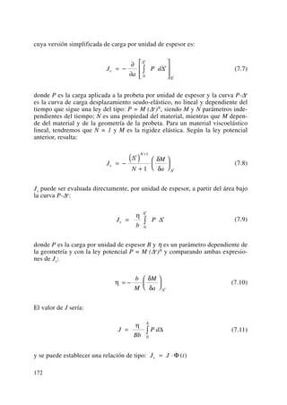 cuya versión simplificada de carga por unidad de espesor es:
(7.7)
donde P es la carga aplicada a la probeta por unidad de espesor y la curva P-Δe
es la curva de carga desplazamiento seudo-elástico, no lineal y dependiente del
tiempo que sigue una ley del tipo: P = M (Δe)N, siendo M y N parámetros inde-
pendientes del tiempo; N es una propiedad del material, mientras que M depen-
de del material y de la geometría de la probeta. Para un material viscoelástico
lineal, tendremos que N = 1 y M es la rigidez elástica. Según la ley potencial
anterior, resulta:
(7.8)
Jv puede ser evaluada directamente, por unidad de espesor, a partir del área bajo
la curva P-Δe:
(7.9)
donde P es la carga por unidad de espesor B y η es un parámetro dependiente de
la geometría y con la ley potencial P = M (Δe)N y comparando ambas expresio-
nes de Jv:
(7.10)
El valor de J sería:
(7.11)
y se puede establecer una relación de tipo: J J tv = ⋅ Φ ( )
J
Bb
P d= ∫
η
Δ
Δ
0
η
δ
δ
= −
⎛
⎝
⎜
⎞
⎠
⎟
b
M
M
a e
Δ
J
b
Pv
e
e
= ∫
η
Δ
Δ
0
J
N
M
a
v
e N
e
= −
( )
+
⎛
⎝
⎜
⎞
⎠
⎟
+
Δ
Δ
1
1
δ
δ
J
a
P dv
e
e
e
= −
∂
∂
⎡
⎣
⎢
⎢
⎤
⎦
⎥
⎥
∫ Δ
Δ
Δ0
172
 