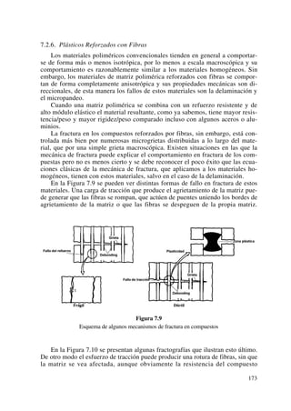7.2.6. Plásticos Reforzados con Fibras
Los materiales poliméricos convencionales tienden en general a comportar-
se de forma más o menos isotrópica, por lo menos a escala macroscópica y su
comportamiento es razonablemente similar a los materiales homogéneos. Sin
embargo, los materiales de matriz polimérica reforzados con fibras se compor-
tan de forma completamente anisotrópica y sus propiedades mecánicas son di-
reccionales, de esta manera los fallos de estos materiales son la delaminación y
el micropandeo.
Cuando una matriz polimérica se combina con un refuerzo resistente y de
alto módulo elástico el material resultante, como ya sabemos, tiene mayor resis-
tencia/peso y mayor rigidez/peso comparado incluso con algunos aceros o alu-
minios.
La fractura en los compuestos reforzados por fibras, sin embargo, está con-
trolada más bien por numerosas microgrietas distribuidas a lo largo del mate-
rial, que por una simple grieta macroscópica. Existen situaciones en las que la
mecánica de fractura puede explicar el comportamiento en fractura de los com-
puestas pero no es menos cierto y se debe reconocer el poco éxito que las ecua-
ciones clásicas de la mecánica de fractura, que aplicamos a los materiales ho-
mogéneos, tienen con estos materiales, salvo en el caso de la delaminación.
En la Figura 7.9 se pueden ver distintas formas de fallo en fractura de estos
materiales. Una carga de tracción que produce el agrietamiento de la matriz pue-
de generar que las fibras se rompan, que actúen de puentes uniendo los bordes de
agrietamiento de la matriz o que las fibras se despeguen de la propia matriz.
Figura 7.9
Esquema de algunos mecanismos de fractura en compuestos
En la Figura 7.10 se presentan algunas fractografías que ilustran esto último.
De otro modo el esfuerzo de tracción puede producir una rotura de fibras, sin que
la matriz se vea afectada, aunque obviamente la resistencia del compuesto
173
 