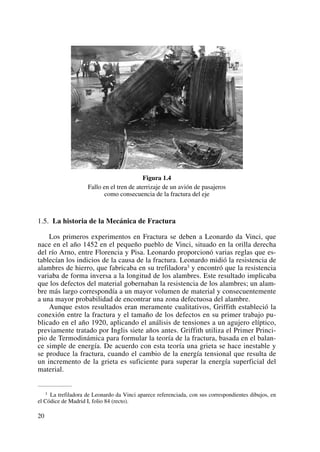 Figura 1.4
Fallo en el tren de aterrizaje de un avión de pasajeros
como consecuencia de la fractura del eje
1.5. La historia de la Mecánica de Fractura
Los primeros experimentos en Fractura se deben a Leonardo da Vinci, que
nace en el año 1452 en el pequeño pueblo de Vinci, situado en la orilla derecha
del río Arno, entre Florencia y Pisa. Leonardo proporcionó varias reglas que es-
tablecían los indicios de la causa de la fractura. Leonardo midió la resistencia de
alambres de hierro, que fabricaba en su trefiladora3 y encontró que la resistencia
variaba de forma inversa a la longitud de los alambres. Este resultado implicaba
que los defectos del material gobernaban la resistencia de los alambres; un alam-
bre más largo correspondía a un mayor volumen de material y consecuentemente
a una mayor probabilidad de encontrar una zona defectuosa del alambre.
Aunque estos resultados eran meramente cualitativos, Griffith estableció la
conexión entre la fractura y el tamaño de los defectos en su primer trabajo pu-
blicado en el año 1920, aplicando el análisis de tensiones a un agujero elíptico,
previamente tratado por Inglis siete años antes. Griffith utiliza el Primer Princi-
pio de Termodinámica para formular la teoría de la fractura, basada en el balan-
ce simple de energía. De acuerdo con esta teoría una grieta se hace inestable y
se produce la fractura, cuando el cambio de la energía tensional que resulta de
un incremento de la grieta es suficiente para superar la energía superficial del
material.
20
3 La trefiladora de Leonardo da Vinci aparece referenciada, con sus correspondientes dibujos, en
el Códice de Madrid I, folio 84 (recto).
 