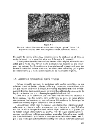 Figura 7.11
Fibras de carbono alineadas a 90º unas de otras. (Sawyer, Lynda C., Grubb, D.T.,
Polymer microscopy, 1995, with kind permission of Chapman and Hall Ltd.)
liberación de energía crítica GIC, concepto que se ha explicado en el Tema 2,
está relacionada con la tenacidad a fractura de la matriz del material.
El compuesto formado con matrices termoestables frágiles, tiene más tena-
cidad que la resina sola, pero el efecto es inverso para matrices de alta tenaci-
dad. Las matrices frágiles mejoran su tenacidad con el refuerzo, mientras que
las matrices dúctiles pierden tenacidad, por el efecto de debonding que se gene-
ra entre las fibras y la matriz como mecanismo de crecimiento de grieta.
7.3. Cerámicos y compuestos de matriz cerámica
Es bien conocido que todas las cerámicas tradicionales, monolíticas de una
sola fase, como los óxidos, carburos, sulfuros y compuestos intermetálicos, uni-
dos por enlaces covalentes e iónicos, tienen muy baja tenacidad y son tremen-
damente frágiles. Precisamente como no tienen flujo plástico, la propagación de
la grieta solo tiene que vencer la energía superficial del material.
Gran parte de las cerámicas son cristalinas con una estructura ordenada a
largo alcance, como los metales, pero a diferencia de estos, no tienen planos
compactos de deslizamiento, ni movimiento de dislocaciones, de forma que las
cerámicas son muy frágiles comparadas con los metales.
Las cerámicas tienen otras propiedades tecnológicas muy importantes, parti-
cularmente su resistencia a altas temperaturas y su resistencia al creep. Todos los
metales, incluidos las superaleaciones en base níquel y cobalto, no es posible que
se pueden utilizar a temperaturas de 2000ºC, como lo exigen algunas aplicacio-
nes, por ejemplo para turbinas aerospaciales avanzadas. Estas aleaciones metáli-
cas se están utilizando actualmente a su temperatura límite entre 1000-1100º C,
por lo que resulta particularmente interesante poder utilizar materiales cerámicos
175
 