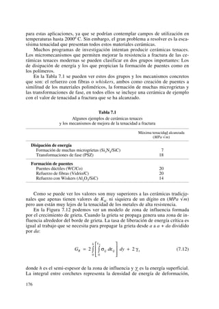 para estas aplicaciones, ya que se podrían contemplar campos de utilización en
temperaturas hasta 2000º C. Sin embargo, el gran problema a resolver es la esca-
sísima tenacidad que presentan todos estos materiales cerámicas.
Muchos programas de investigación intentan producir cerámicas tenaces.
Los micromecanismos que permiten mejorar la resistencia a fractura de las ce-
rámicas tenaces modernas se pueden clasificar en dos grupos importantes: Los
de disipación de energía y los que propician la formación de puentes como en
los polímeros.
En la Tabla 7.1 se pueden ver estos dos grupos y los mecanismos concretos
que son: el refuerzo con fibras o whiskers, ambos como creación de puentes a
similitud de los materiales poliméricos, la formación de muchas microgrietas y
las transformaciones de fase, en todos ellos se incluye una cerámica de ejemplo
con el valor de tenacidad a fractura que se ha alcanzado.
Tabla 7.1
Algunos ejemplos de cerámicas tenaces
y los mecanismos de mejora de la tenacidad a fractura
Máxima tenacidad alcanzada
(MPa √m)
Disipación de energía
Formación de muchas microgrietas (Si3N4/SiC) 7
Transformaciones de fase (PSZ) 18
Formación de puentes
Puentes dúctiles (WC/Co) 20
Refuerzo de fibras (Vidrio/C) 20
Refuerzo con Wiskers (Al2O3/SiC) 14
Como se puede ver los valores son muy superiores a las cerámicas tradicio-
nales que apenas tienen valores de KIC ni siquiera de un dígito en (MPa √m)
pero aun están muy lejos de la tenacidad de los metales de alta resistencia.
En la Figura 7.12 podemos ver un modelo de zona de influencia formada
por el crecimiento de grieta. Cuando la grieta se propaga genera una zona de in-
fluencia alrededor del borde de grieta. La tasa de liberación de energía crítica es
igual al trabajo que se necesita para propagar la grieta desde a a a + da dividido
por da:
(7.12)
donde h es el semi-espesor de la zona de influencia y γs es la energía superficial.
La integral entre corchetes representa la densidad de energía de deformación,
G d dyR ij ij
h
s
ij
=
⎡
⎣
⎢
⎢
⎤
⎦
⎥
⎥
+∫∫2 2
00
σ ε γ
ε
176
 