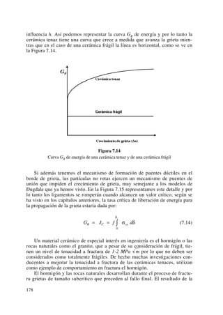 influencia h. Así podemos representar la curva GR de energía y por lo tanto la
cerámica tenaz tiene una curva que crece a medida que avanza la grieta mien-
tras que en el caso de una cerámica frágil la línea es horizontal, como se ve en
la Figura 7.14.
Figura 7.14
Curva GR de energía de una cerámica tenaz y de una cerámica frágil
Si además tenemos el mecanismo de formación de puentes dúctiles en el
borde de grieta, las partículas no rotas ejercen un mecanismo de puentes de
unión que impiden el crecimiento de grieta, muy semejante a los modelos de
Dugdale que ya hemos visto. En la Figura 7.15 representamos este detalle y por
lo tanto los ligamentos se romperán cuando alcancen un valor crítico, según se
ha visto en los capítulos anteriores, la tasa crítica de liberación de energía para
la propagación de la grieta estaría dada por:
(7.14)
Un material cerámico de especial interés en ingeniería es el hormigón o las
rocas naturales como el granito, que a pesar de su consideración de frágil, tie-
nen un nivel de tenacidad a fractura de 1-2 MPa √m por lo que no deben ser
considerados como totalmente frágiles. De hecho muchas investigaciones con-
ducentes a mejorar la tenacidad a fractura de las cerámicas tenaces, utilizan
como ejemplo de comportamiento en fractura el hormigón.
El hormigón y las rocas naturales desarrollan durante el proceso de fractu-
ra grietas de tamaño subcrítico que preceden al fallo final. El resultado de la
G J f dR C yy
c
= = ∫ σ δ
δ
0
178
 