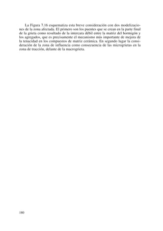 La Figura 7.16 esquematiza esta breve consideración con dos modelizacio-
nes de la zona afectada. El primero son los puentes que se crean en la parte final
de la grieta como resultado de la intercara débil entre la matriz del hormigón y
los agregados, que es precisamente el mecanismo más importante de mejora de
la tenacidad en los compuestos de matriz cerámica. En segundo lugar la consi-
deración de la zona de influencia como consecuencia de las microgrietas en la
zona de tracción, delante de la macrogrieta.
180
 