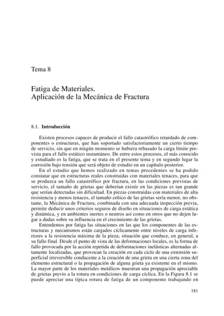 Tema 8
Fatiga de Materiales.
Aplicación de la Mecánica de Fractura
8.1. Introducción
Existen procesos capaces de producir el fallo catastrófico retardado de com-
ponentes o estructuras, que han soportado satisfactoriamente un cierto tiempo
de servicio, sin que en ningún momento se hubiera rebasado la carga límite pre-
vista para el fallo estático instantáneo. De entre estos procesos, el más conocido
y estudiado es la fatiga, que se trata en el presente tema y en segundo lugar la
corrosión bajo tensión que será objeto de estudio en un capítulo posterior.
En el estudio que hemos realizado en temas precedentes se ha podido
constatar que en estructuras reales construidas con materiales tenaces, para que
se produzca un fallo catastrófico por fractura, en las condiciones previstas de
servicio, el tamaño de grietas que deberían existir en las piezas es tan grande
que serían detectadas sin dificultad. En piezas construidas con materiales de alta
resistencia y menos tenaces, el tamaño crítico de las grietas sería menor, no obs-
tante, la Mecánica de Fractura, combinada con una adecuada inspección previa,
permite deducir unos criterios seguros de diseño en situaciones de carga estática
y dinámica, y en ambientes inertes o neutros así como en otros que no dejen lu-
gar a dudas sobre su influencia en el crecimiento de las grietas.
Entendemos por fatiga las situaciones en las que los componentes de las es-
tructuras y mecanismos están cargados cíclicamente entre niveles de carga infe-
riores a la resistencia máxima de la pieza, situación que conduce, en general, a
su fallo final. Desde el punto de vista de las deformaciones locales, es la forma de
fallo provocada por la acción repetida de deformaciones inelásticas alternadas al-
tamente localizadas, que provocan la creación en cada ciclo de una extensión su-
perficial irreversible conducente a la creación de una grieta en una cierta zona del
elemento estructural o la propagación de alguna grieta ya existente en el mismo.
La mayor parte de los materiales metálicos muestran una propagación apreciable
de grietas previo a la rotura en condiciones de carga cíclica. En la Figura 8.1 se
puede apreciar una típica rotura de fatiga de un componente trabajando en
181
 