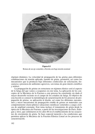 Figura 8.1
Rotura de un eje sometido a flexión con baja tensión nominal
régimen dinámico. La velocidad de propagación de las grietas para diferentes
combinaciones de tensión aplicada, tamaño de grieta, geometría, así como los
mecanismos que la producen bajo diferentes condiciones de solicitación, fre-
cuencia y presencia de ambientes agresivos, son temas de gran interés científico
y teórico.
La propagación de grietas en estructuras en régimen elástico será el aspecto
de la fatiga del que vamos a ocuparnos en este tema. La aplicación de los con-
ceptos de la Mecánica de la Fractura a este proceso ha constituido sin duda el
mayor desarrollo reciente en el campo de los estudios de fatiga. El objetivo de
esta lección es conocer la metodología de caracterización de los procesos de pro-
pagación de grietas, su aplicación al diseño, así como los diferentes mecanis-
mos y micro mecanismos de propagación estable de grietas en materiales con
comportamiento elasto-plástico (aleaciones metálicas) sometidos a cargas cícli-
cas de amplitud constante. Este tema incluye el tratamiento de grieta desde la
óptica de la Mecánica de Fractura, a partir de las investigaciones de Paris, Erdo-
gan y otros, que culminaron en los años 60 en el establecimiento de las ecuacio-
nes de crecimiento de grieta. Se hace especial mención a las condiciones que
permiten aplicar la Mecánica de la Fractura Elástica Lineal en los procesos de
caracterización.
182
 