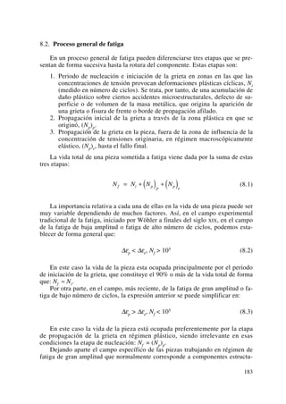 8.2. Proceso general de fatiga
En un proceso general de fatiga pueden diferenciarse tres etapas que se pre-
sentan de forma sucesiva hasta la rotura del componente. Estas etapas son:
1. Periodo de nucleación e iniciación de la grieta en zonas en las que las
concentraciones de tensión provocan deformaciones plásticas cíclicas, Ni
(medido en número de ciclos). Se trata, por tanto, de una acumulación de
daño plástico sobre ciertos accidentes microestructurales, defecto de su-
perficie o de volumen de la masa metálica, que origina la aparición de
una grieta o fisura de frente o borde de propagación afilado.
2. Propagación inicial de la grieta a través de la zona plástica en que se
originó, (Np)p.
3. Propagación de la grieta en la pieza, fuera de la zona de influencia de la
concentración de tensiones originaria, en régimen macroscópicamente
elástico, (Np)e, hasta el fallo final.
La vida total de una pieza sometida a fatiga viene dada por la suma de estas
tres etapas:
(8.1)
La importancia relativa a cada una de ellas en la vida de una pieza puede ser
muy variable dependiendo de muchos factores. Así, en el campo experimental
tradicional de la fatiga, iniciado por Wöhler a finales del siglo XIX, en el campo
de la fatiga de baja amplitud o fatiga de alto número de ciclos, podemos esta-
blecer de forma general que:
Δεp < Δεe, Nf > 105 (8.2)
En este caso la vida de la pieza esta ocupada principalmente por el periodo
de iniciación de la grieta, que constituye el 90% o más de la vida total de forma
que: Nf ≈ Ni.
Por otra parte, en el campo, más reciente, de la fatiga de gran amplitud o fa-
tiga de bajo número de ciclos, la expresión anterior se puede simplificar en:
Δεp > Δεe, Nf < 105 (8.3)
En este caso la vida de la pieza está ocupada preferentemente por la etapa
de propagación de la grieta en régimen plástico, siendo irrelevante en esas
condiciones la etapa de nucleación: Nf = (Np)p.
Dejando aparte el campo específico de las piezas trabajando en régimen de
fatiga de gran amplitud que normalmente corresponde a componentes estructu-
N N N Nf i p p p e
= + ( ) + ( )
183
 