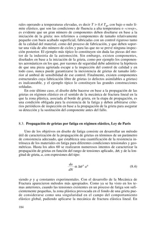 rales operando a temperaturas elevadas, es decir T > 0,4 TM, con bajo o nulo lí-
mite elástico, que son las condiciones de fluencia a alta temperatura o «creep»,
es evidente que un gran número de componentes deben diseñarse en base a la
iniciación de la grieta: nos referimos a componentes de tamaño relativamente
pequeño con buen acabado superficial, fabricadas con un control riguroso tanto
de la calidad del material, como del proceso de fabricación, y que deben sopor-
tar una vida de alto número de ciclos y para las que no se prevé ninguna inspec-
ción posterior. El ejemplo más típico lo constituyen sin duda las piezas del mo-
tor de la industria de la automoción. Sin embargo, existen componentes,
diseñados en base a la iniciación de la grieta, como por ejemplo los componen-
tes aeronáuticos en los que, por razones de seguridad debe admitirse la hipótesis
de que una pieza agrietada escape a la inspección del control de calidad y en
todo caso, nunca puede garantizarse la inexistencia de grietas de tamaño infe-
rior al umbral de sensibilidad de ese control. Finalmente, existen componentes
estructurales cuya fabricación libre de grietas (o defectos asimilables a grietas)
es inalcanzable, y el ejemplo típico lo constituyen las grandes construcciones
soldadas.
En este último caso, el diseño debe hacerse en base a la propagación de las
grietas en régimen elástico en el sentido de la mecánica de fractura lineal en la
que la zona plástica, asociada al borde de grieta, en la etapa de propagación, es
una condición obligada para la existencia de la fatiga y deben arbitrarse crite-
rios periódicos de inspección en base a la propagación de la grieta para asegurar
su detección y la sustitución del componente antes del fallo.
8.3. Propagación de grietas por fatiga en régimen elástico, Ley de Paris
Uno de los objetivos en diseño de fatiga consiste en desarrollar un método
útil de caracterización de la propagación de grietas en términos de un parámetro
de consistencia adecuado, que establezca una cuantificación de la resistencia in-
trínseca de los materiales en fatiga para diferentes condiciones tensionales y geo-
métricas. Hasta los años 60 se realizaron numerosos intentos de caracterizar la
propagación de grietas en función del rango de tensiones aplicado, Δσ, y de la lon-
gitud de grieta, a, con expresiones del tipo:
(8.4)
siendo p y q constantes experimentales. Con el desarrollo de la Mecánica de
Fractura aparecieron métodos más apropiados. Como ya se ha visto en los te-
mas anteriores, cuando las tensiones existentes en un proceso de fatiga son sufi-
cientemente pequeñas, la zona plástica provocada en el fondo de una grieta pue-
de considerarse como una singularidad en el campo del comportamiento
elástico global, pudiendo aplicarse la mecánica de fractura elástica lineal. En
da
dN
ap q
α σΔ
184
 