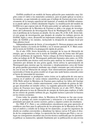 Griffith estableció un modelo de buena aplicación para materiales muy frá-
giles como el vidrio o las materiales cerámicos, pero no pudo aplicar su teoría a
los metales, ya que teniendo en cuenta que el trabajo de fractura proviene exclu-
sivamente de la energía superficial del material, el modelo de Griffith solamen-
te se puede aplicar a sólidos idealmente frágiles. La modificación del modelo de
Griffith tuvo que esperar más de 20 años para poder ser aplicada a los metales.
El nacimiento de la Mecánica de Fractura se debe a un grupo de investiga-
dores del Laboratorio de Investigación Naval de Washington D.C. que estudia-
ron el problema de la fractura en detalle. En los años 50, el Dr. G.R. Irwin lide-
ró este grupo de investigación, que después de estudiar los trabajos previos de
Griffith, Inglis y otros, desarrolló un importante trabajo para extender los postu-
lados de Griffith a los metales, incluyendo la disipación de energía local por
flujo plástico local.
Independientemente de Irwin, el investigador E. Orowan propuso una modi-
ficación similar a la teoría de Griffith y en el mismo periodo N. F. Mott exten-
dió la teoría de Griffith a la propagación rápida de grietas.
En el año 1956, Irwin desarrolla su concepto de la tasa de liberación de
energía, que se relaciona con la teoría de Griffith, pero de forma más útil para
resolver problemas de ingeniería. Varios colegas de Irwin llamaron su atención
sobre un trabajo de H. M. Westergaard, publicado bastantes años antes, en 1938,
que desarrollaba una técnica semi-inversa para analizar las tensiones y despla-
zamientos por delante de una grieta aguda. Irwin utiliza la aproximación de
Westergaard para mostrar que las tensiones y desplazamientos cerca del frente
de grieta pueden presentarse mediante una simple constante que está relaciona-
da con la tasa de liberación de energía. Este interesantísimo parámetro que ca-
racterizaba el frente de grieta resultó ser el que más tarde hemos conocido como
el factor de intensidad de tensiones.
Inmediatamente se produjeron varios éxitos en la aplicación de esta nueva
ciencia en el análisis de varias roturas catastróficas, particularmente en el año
1956 Wells utilizó la Mecánica de Fractura para explicar los fallos del fuselaje
de los aviones Comet, citados anteriormente, como resultado de grietas de fati-
ga que alcanzaban un tamaño crítico. La segunda aplicación notable de la Me-
cánica de Fractura tuvo lugar en General Electric en el año 1957; Winne y
Wundt aplicaron la tasa de liberación de energía de Irwin para explicar el fallo
de los rotores de grandes turbinas de gas, llegando incluso a prevenir la fractura
en los rotores existentes.
Como todas las grandes ideas, la Mecánica de Fractura no fue una excep-
ción y se produjo un cierto escepticismo y reticencias a la aceptación de sus
postulados por parte de ciertos sectores, países y algunos centros de enseñanza.
En 1960, P. C. Paris y sus colaboradores encontraron una gran oposición al
establecer una base para la aplicación de los principios de la Mecánica de Frac-
tura al análisis y estudio de la fatiga de los materiales, ya que los ingenieros de
diseño no estaban convencidos a abandonar las típicas curvas S-N para el dise-
ño de los componentes a fatiga. La oposición fue tan intensa que Paris y sus co-
legas no consiguieron encontrar una revista técnica cualificada que les permitie-
ra publicar su manuscrito, optando finalmente por su publicación en una revista
21
 