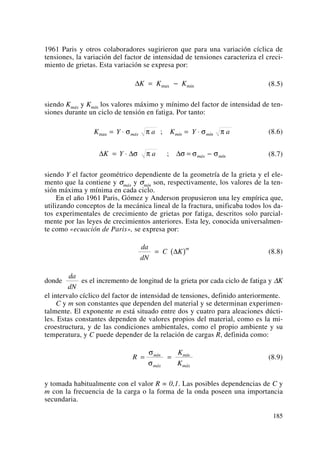 1961 Paris y otros colaboradores sugirieron que para una variación cíclica de
tensiones, la variación del factor de intensidad de tensiones caracteriza el creci-
miento de grietas. Esta variación se expresa por:
(8.5)
siendo Kmáx y Kmín los valores máximo y mínimo del factor de intensidad de ten-
siones durante un ciclo de tensión en fatiga. Por tanto:
(8.6)
(8.7)
siendo Y el factor geométrico dependiente de la geometría de la grieta y el ele-
mento que la contiene y σmáx y σmín son, respectivamente, los valores de la ten-
sión máxima y mínima en cada ciclo.
En el año 1961 Paris, Gómez y Anderson propusieron una ley empírica que,
utilizando conceptos de la mecánica lineal de la fractura, unificaba todos los da-
tos experimentales de crecimiento de grietas por fatiga, descritos solo parcial-
mente por las leyes de crecimientos anteriores. Esta ley, conocida universalmen-
te como «ecuación de Paris», se expresa por:
(8.8)
donde es el incremento de longitud de la grieta por cada ciclo de fatiga y ΔK
el intervalo cíclico del factor de intensidad de tensiones, definido anteriormente.
C y m son constantes que dependen del material y se determinan experimen-
talmente. El exponente m está situado entre dos y cuatro para aleaciones dúcti-
les. Estas constantes dependen de valores propios del material, como es la mi-
croestructura, y de las condiciones ambientales, como el propio ambiente y su
temperatura, y C puede depender de la relación de cargas R, definida como:
(8.9)
y tomada habitualmente con el valor R = 0,1. Las posibles dependencias de C y
m con la frecuencia de la carga o la forma de la onda poseen una importancia
secundaria.
R
K
K
mín
máx
mín
máx
= =
σ
σ
da
dN
da
dN
C K
m
= ( )Δ
Δ Δ ΔK Y a máx mín= ⋅ = −σ π σ σ σ;
K Y a K Y amáx mín mínmax ;= ⋅ = ⋅σ π σ π
ΔK K K= −max min
185
 