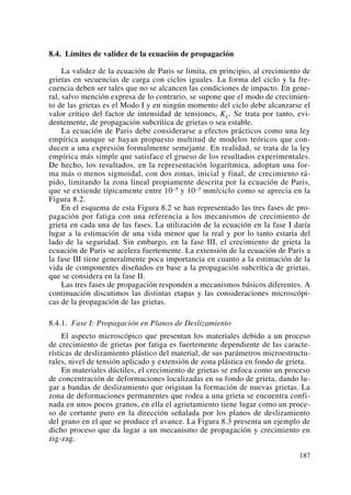 8.4. Límites de validez de la ecuación de propagación
La validez de la ecuación de Paris se limita, en principio, al crecimiento de
grietas en secuencias de carga con ciclos iguales. La forma del ciclo y la fre-
cuencia deben ser tales que no se alcancen las condiciones de impacto. En gene-
ral, salvo mención expresa de lo contrario, se supone que el modo de crecimien-
to de las grietas es el Modo I y en ningún momento del ciclo debe alcanzarse el
valor crítico del factor de intensidad de tensiones, KC. Se trata por tanto, evi-
dentemente, de propagación subcrítica de grietas o sea estable.
La ecuación de Paris debe considerarse a efectos prácticos como una ley
empírica aunque se hayan propuesto multitud de modelos teóricos que con-
ducen a una expresión formalmente semejante. En realidad, se trata de la ley
empírica más simple que satisface el grueso de los resultados experimentales.
De hecho, los resultados, en la representación logarítmica, adoptan una for-
ma más o menos sigmoidal, con dos zonas, inicial y final, de crecimiento rá-
pido, limitando la zona lineal propiamente descrita por la ecuación de Paris,
que se extiende típicamente entre 10–5 y 10–3 mm/ciclo como se aprecia en la
Figura 8.2.
En el esquema de esta Figura 8.2 se han representado las tres fases de pro-
pagación por fatiga con una referencia a los mecanismos de crecimiento de
grieta en cada una de las fases. La utilización de la ecuación en la fase I daría
lugar a la estimación de una vida menor que la real y por lo tanto estaría del
lado de la seguridad. Sin embargo, en la fase III, el crecimiento de grieta la
ecuación de Paris se acelera fuertemente. La extensión de la ecuación de Paris a
la fase III tiene generalmente poca importancia en cuanto a la estimación de la
vida de componentes diseñados en base a la propagación subcrítica de grietas,
que se considera en la fase II.
Las tres fases de propagación responden a mecanismos básicos diferentes. A
continuación discutimos las distintas etapas y las consideraciones microscópi-
cas de la propagación de las grietas.
8.4.1. Fase I: Propagación en Planos de Deslizamiento
El aspecto microscópico que presentan los materiales debido a un proceso
de crecimiento de grietas por fatiga es fuertemente dependiente de las caracte-
rísticas de deslizamiento plástico del material, de sus parámetros microestructu-
rales, nivel de tensión aplicado y extensión de zona plástica en fondo de grieta.
En materiales dúctiles, el crecimiento de grietas se enfoca como un proceso
de concentración de deformaciones localizadas en su fondo de grieta, dando lu-
gar a bandas de deslizamiento que originan la formación de nuevas grietas. La
zona de deformaciones permanentes que rodea a una grieta se encuentra confi-
nada en unos pocos granos, en ella el agrietamiento tiene lugar como un proce-
so de cortante puro en la dirección señalada por los planos de deslizamiento
del grano en el que se produce el avance. La Figura 8.3 presenta un ejemplo de
dicho proceso que da lugar a un mecanismo de propagación y crecimiento en
zig-zag.
187
 