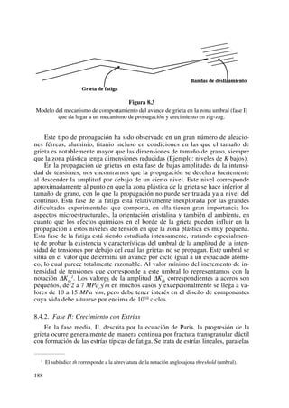 Figura 8.3
Modelo del mecanismo de comportamiento del avance de grieta en la zona umbral (fase I)
que da lugar a un mecanismo de propagación y crecimiento en zig-zag.
Este tipo de propagación ha sido observado en un gran número de aleacio-
nes férreas, aluminio, titanio incluso en condiciones en las que el tamaño de
grieta es notablemente mayor que las dimensiones de tamaño de grano, siempre
que la zona plástica tenga dimensiones reducidas (Ejemplo: niveles de K bajos).
En la propagación de grietas en esta fase de bajas amplitudes de la intensi-
dad de tensiones, nos encontrarnos que la propagación se decelera fuertemente
al descender la amplitud por debajo de un cierto nivel. Este nivel corresponde
aproximadamente al punto en que la zona plástica de la grieta se hace inferior al
tamaño de grano, con lo que la propagación no puede ser tratada ya a nivel del
continuo. Esta fase de la fatiga está relativamente inexplorada por las grandes
dificultades experimentales que comporta, en ella tienen gran importancia los
aspectos microestructurales, la orientación cristalina y también el ambiente, en
cuanto que los efectos químicos en el borde de la grieta pueden influir en la
propagación a estos niveles de tensión en que la zona plástica es muy pequeña.
Esta fase de la fatiga está siendo estudiada intensamente, tratando especialmen-
te de probar la existencia y características del umbral de la amplitud de la inten-
sidad de tensiones por debajo del cual las grietas no se propagan. Este umbral se
sitúa en el valor que determina un avance por ciclo igual a un espaciado atómi-
co, lo cual parece totalmente razonable. Al valor mínimo del incremento de in-
tensidad de tensiones que corresponde a este umbral lo representamos con la
notación ΔKth
1. Los valores de la amplitud ΔKth correspondientes a aceros son
pequeños, de 2 a 7 MPa √m en muchos casos y excepcionalmente se llega a va-
lores de 10 a 15 MPa √m, pero debe tener interés en el diseño de componentes
cuya vida debe situarse por encima de 1010 ciclos.
8.4.2. Fase II: Crecimiento con Estrías
En la fase media, II, descrita por la ecuación de Paris, la progresión de la
grieta ocurre generalmente de manera continua por fractura transgranular dúctil
con formación de las estrías típicas de fatiga. Se trata de estrías lineales, paralelas
188
1 El subíndice th corresponde a la abreviatura de la notación anglosajona threshold (umbral).
 