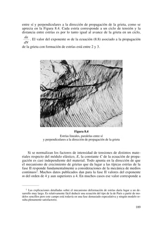 entre sí y perpendiculares a la dirección de propagación de la grieta, como se
aprecia en la Figura 8.4. Cada estría corresponde a un ciclo de tensión y la
distancia entre estrías es por lo tanto igual al avance de la grieta en un ciclo,
. El valor del exponente m de la ecuación (8.8) asociado a la propagación
de la grieta con formación de estrías está entre 2 y 3.
Figura 8.4
Estrías lineales, paralelas entre sí
y perpendiculares a la dirección de propagación de la grieta
Si se normalizan los factores de intensidad de tensiones de distintos mate-
riales respecto del módulo elástico, E, la constante C de la ecuación de propa-
gación es casi independiente del material. Todo apunta en la dirección de que
el mecanismo de crecimiento de grietas que da lugar a las típicas estrías de la
fase II responde fundamentalmente a consideraciones de la mecánica de medios
continuos2. Muchos datos publicados dan para la fase II valores del exponente
m del orden de 4 y aun superiores a 4. En muchos casos ese valor corresponde a
da
dN
189
2 Las explicaciones detalladas sobre el mecanismo deformación de estrías daría lugar a un de-
sarrollo muy largo. Es relativamente fácil deducir una ecuación del tipo de la de Paris a partir de mo-
delos sencillos pero este campo está todavía en una fase demasiado especulativa y ningún modelo re-
sulta plenamente satisfactorio.
 