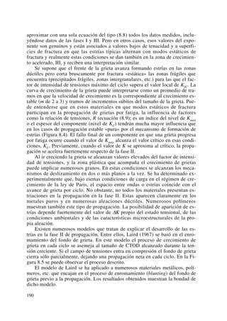 aproximar con una sola ecuación del tipo (8.8) todos los datos medidos, inclu-
yéndose datos de las fases I y III. Pero en otros casos, esos valores del expo-
nente son genuinos y están asociados a valores bajos de tenacidad y a superfi-
cies de fractura en que las estrías típicas alternan con modos estáticos de
fractura y realmente estas condiciones se dan también en la zona de crecimien-
to acelerado, III, y reciben una interpretación similar.
Se supone que el frente de la grieta avanza formando estrías en las zonas
dúctiles pero corta bruscamente por fractura «estática» las zonas frágiles que
encuentra (precipitados frágiles, zonas intergranulares, etc.) para las que el fac-
tor de intensidad de tensiones máximo del ciclo supera el valor local de KIC. La
curva de crecimiento de la grieta puede interpretarse como un promedio de tra-
mos en que la velocidad de crecimiento es la correspondiente al crecimiento es-
table (m de 2 a 3) y tramos de incrementos súbitos del tamaño de la grieta. Pue-
de entenderse que en estos materiales en que modos estáticos de fractura
participan en la propagación de grietas por fatiga, la influencia de factores
como la relación de tensiones, R (ecuación (8.9); es un índice del nivel de Kmáx
o el espesor del componente (nivel de KC) tendrán mucha mayor influencia que
en los casos de propagación estable «pura» por el mecanismo de formación de
estrías (Figura 8.4). El fallo final de un componente en que una grieta progresa
por fatiga ocurre cuando el valor de Kmáx alcanza el valor crítico en esas condi-
ciones, KC. Previamente, cuando el valor de K se aproxima al crítico, la propa-
gación se acelera fuertemente respecto de la fase II.
Al ir creciendo la grieta se alcanzan valores elevados del factor de intensi-
dad de tensiones, y la zona plástica que acompaña el crecimiento de grietas
puede implicar numerosos granos. En estas condiciones se alcanzan los meca-
nismos de deslizamiento en dos o más planos a la vez. Se ha determinado ex-
perimentalmente que, bajo ciertas condiciones de carga en el régimen de cre-
cimiento de la ley de Paris, el espacio entre ondas o estrías coincide con el
avance de grieta por ciclo. No obstante, no todos los materiales presentan es-
triaciones en la propagación en la fase II. Estas aparecen claramente en los
metales puros y en numerosas aleaciones dúctiles. Numerosos polímeros
muestran también este tipo de propagación. La posibilidad de aparición de es-
trías depende fuertemente del valor de ΔK propio del estado tensional, de las
condiciones ambientales y de las características microestructurales de la pro-
pia aleación.
Existen numerosos modelos que tratan de explicar el desarrollo de las es-
trías en la fase II de propagación. Entre ellos, Laird (1967) se basó en el enro-
mamiento del fondo de grieta. En este modelo el proceso de crecimiento de
grieta en cada ciclo se asemeja al tamaño de CTOD alcanzado durante la ten-
sión creciente. Si el campo de tensiones entra en compresión el fondo de grieta
cierra sólo parcialmente, dejando una propagación neta en cada ciclo. En la Fi-
gura 8.5 se puede observar el proceso descrito.
El modelo de Laird se ha aplicado a numerosos materiales metálicos, polí-
meros, etc. que encajan en el proceso de enromamiento (blunting) del fondo de
grieta previo a la propagación. Los resultados obtenidos muestran la bondad de
dicho modelo.
190
 