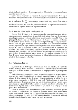 diente de límite elástico, y de otros parámetros del material como su coeficiente
de endurecimiento, n.
Como puede observarse la ecuación (8.12) prevé un coeficiente de la ley de
Paris m = 2 lo que es razonable en numerosos aleaciones metálicas. Sin embar-
go la predicción de inversamente proporcional a σys no es observada en
muchas aleaciones. Por todo ello, debe considerarse la expresión anterior como
válida solo en algunos tramos del régimen de Paris.
8.4.3. Fase III: Propagación Final de Grietas
En está fase III como ya se ha adelantado, los modos estáticos de fractura
van suplantando a las estrías en la superficie de fractura. Esta fase de transición
entre la propagación continua subcrítica y la propagación inestable final se ex-
plica por la heterogeneidad del material; en esta fase no se alcanza simultánea-
mente en todo punto el valor de KC (es un valor promedio) y el comportamiento
en esta fase, aun, para materiales tenaces, es similar al de los materiales mixtos
dúctil-frágil que dan lugar a velocidades de propagación anormalmente altas en
la fase II. Como en este caso, factores tales como la relación de tensiones, R o
el espesor del componente tienen gran influencia en esta fase III. Así mismo,
hay que tener en cuenta que aunque la microestructura (tratamiento térmico,
etc.) influye de modo menos severo sobre la velocidad de propagación en la
fase II, puede ser un factor determinante de la vida a fatiga de una componente
al influir decisivamente sobre KC.
8.5. Fatiga de polímeros
Siguiendo las metodologías establecidas para los metales, el comporta-
miento en fatiga de los plásticos se ha estudiado a través de los mismos enfo-
ques y de la misma manera se ha analizado la propagación de la grieta por fa-
tiga.
Al igual que en los metales la vida a fatiga de los polímeros se puede estruc-
turar en dos etapas: iniciación de la grieta y propagación de la grieta. Depen-
diendo de la severidad de los defectos y heterogeneidades, la iniciación de la
grieta puede comprender el 80% de la vida total. Adicionalmente la naturaleza
de los polímeros da como resultado una alta histéresis mecánica y como conse-
cuencia de su baja conductividad térmica se alcanza una fuerte influencia de la
temperatura, dependiendo de la frecuencia de aplicación de la carga y de la am-
plitud de la deformación.
Desde el punto de vista termodinámico, parte del trabajo mecánico, genera-
do durante la carga cíclica, se emplea en procesos moleculares irreversibles,
como microhuecos, crazing, etc y otra parte muy importante de este trabajo me-
cánico se convierte en calor; un problema que complica al análisis de los datos
de fatiga, particularmente para cargas con altas frecuencias.
da
dN
192
 