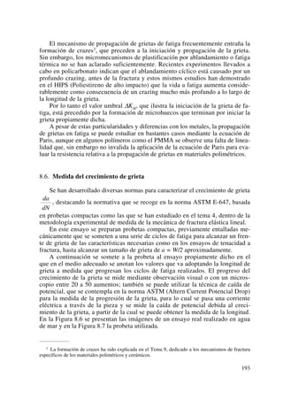El mecanismo de propagación de grietas de fatiga frecuentemente entraña la
formación de crazes3, que preceden a la iniciación y propagación de la grieta.
Sin embargo, los micromecanismos de plastificación por ablandamiento o fatiga
térmica no se han aclarado suficientemente. Recientes experimentos llevados a
cabo en policarbonato indican que el ablandamiento cíclico está causado por un
profundo crazing, antes de la fractura y estos mismos estudios han demostrado
en el HIPS (Poliestireno de alto impacto) que la vida a fatiga aumenta conside-
rablemente como consecuencia de un crazing mucho más profundo a lo largo de
la longitud de la grieta.
Por lo tanto el valor umbral ΔKth, que ilustra la iniciación de la grieta de fa-
tiga, está precedido por la formación de microhuecos que terminan por iniciar la
grieta propiamente dicha.
A pesar de estas particularidades y diferencias con los metales, la propagación
de grietas en fatiga se puede estudiar en bastantes casos mediante la ecuación de
Paris, aunque en algunos polímeros como el PMMA se observe una falta de linea-
lidad que, sin embargo no invalida la aplicación de la ecuación de Paris para eva-
luar la resistencia relativa a la propagación de grietas en materiales polimétricos.
8.6. Medida del crecimiento de grieta
Se han desarrollado diversas normas para caracterizar el crecimiento de grieta
, destacando la normativa que se recoge en la norma ASTM E-647, basada
en probetas compactas como las que se han estudiado en el tema 4, dentro de la
metodología experimental de medida de la mecánica de fractura elástica lineal.
En este ensayo se preparan probetas compactas, previamente entalladas me-
cánicamente que se someten a una serie de ciclos de fatiga para alcanzar un fren-
te de grieta de las características necesarias como en los ensayos de tenacidad a
fractura, hasta alcanzar un tamaño de grieta de a = W/2 aproximadamente.
A continuación se somete a la probeta al ensayo propiamente dicho en el
que en el medio adecuado se anotan los valores que va adoptando la longitud de
grieta a medida que progresan los ciclos de fatiga realizados. El progreso del
crecimiento de la grieta se mide mediante observación visual o con un micros-
copio entre 20 a 50 aumentos; también se puede utilizar la técnica de caída de
potencial, que se contempla en la norma ASTM (Altern Current Potencial Drop)
para la medida de la progresión de la grieta, para lo cual se pasa una corriente
eléctrica a través de la pieza y se mide la caída de potencial debida al creci-
miento de la grieta, a partir de la cual se puede obtener la medida de la longitud.
En la Figura 8.6 se presentan las imágenes de un ensayo real realizado en agua
de mar y en la Figura 8.7 la probeta utilizada.
da
dN
193
3 La formación de crazes ha sido explicada en el Tema 9, dedicado a los mecanismos de fractura
específicos de los materiales poliméricos y cerámicos.
 