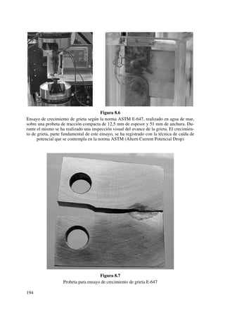 Figura 8.6
Ensayo de crecimiento de grieta según la norma ASTM E-647, realizado en agua de mar,
sobre una probeta de tracción compacta de 12,5 mm de espesor y 51 mm de anchura. Du-
rante el mismo se ha realizado una inspección visual del avance de la grieta. El crecimien-
to de grieta, parte fundamental de este ensayo, se ha registrado con la técnica de caída de
potencial que se contempla en la norma ASTM (Altern Current Potencial Drop)
Figura 8.7
Probeta para ensayo de crecimiento de grieta E-647
194
 