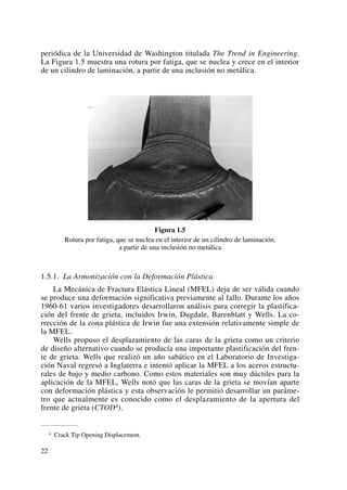 periódica de la Universidad de Washington titulada The Trend in Engineering.
La Figura 1.5 muestra una rotura por fatiga, que se nuclea y crece en el interior
de un cilindro de laminación, a partir de una inclusión no metálica.
Figura 1.5
Rotura por fatiga, que se nuclea en el interior de un cilindro de laminación,
a partir de una inclusión no metálica
1.5.1. La Armonización con la Deformación Plástica
La Mecánica de Fractura Elástica Lineal (MFEL) deja de ser válida cuando
se produce una deformación significativa previamente al fallo. Durante los años
1960-61 varios investigadores desarrollaron análisis para corregir la plastifica-
ción del frente de grieta, incluidos Irwin, Dugdale, Barenblatt y Wells. La co-
rrección de la zona plástica de Irwin fue una extensión relativamente simple de
la MFEL.
Wells propuso el desplazamiento de las caras de la grieta como un criterio
de diseño alternativo cuando se producía una importante plastificación del fren-
te de grieta. Wells que realizó un año sabático en el Laboratorio de Investiga-
ción Naval regresó a Inglaterra e intentó aplicar la MFEL a los aceros estructu-
rales de bajo y medio carbono. Como estos materiales son muy dúctiles para la
aplicación de la MFEL, Wells notó que las caras de la grieta se movían aparte
con deformación plástica y esta observación le permitió desarrollar un paráme-
tro que actualmente es conocido como el desplazamiento de la apertura del
frente de grieta (CTOD4).
22
4 Crack Tip Opening Displacement.
 