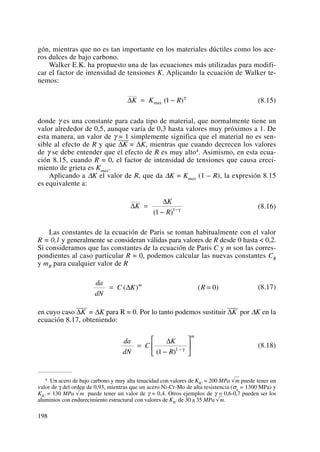 gón, mientras que no es tan importante en los materiales dúctiles como los ace-
ros dulces de bajo carbono.
Walker E.K. ha propuesto una de las ecuaciones más utilizadas para modifi-
car el factor de intensidad de tensiones K. Aplicando la ecuación de Walker te-
nemos:
(8.15)
donde γ es una constante para cada tipo de material, que normalmente tiene un
valor alrededor de 0,5, aunque varía de 0,3 hasta valores muy próximos a 1. De
esta manera, un valor de γ = 1 simplemente significa que el material no es sen-
sible al efecto de R y que ΔK
——
= ΔK, mientras que cuando decrecen los valores
de γ se debe entender que el efecto de R es muy alto4. Asimismo, en esta ecua-
ción 8.15, cuando R = 0, el factor de intensidad de tensiones que causa creci-
miento de grieta es Kmax.
Aplicando a ΔK el valor de R, que da ΔK = Kmax (1 – R), la expresión 8.15
es equivalente a:
(8.16)
Las constantes de la ecuación de Paris se toman habitualmente con el valor
R = 0,1 y generalmente se consideran válidas para valores de R desde 0 hasta < 0,2.
Si consideramos que las constantes de la ecuación de Paris C y m son las corres-
pondientes al caso particular R = 0, podemos calcular las nuevas constantes CR
y mR para cualquier valor de R
(8.17)
en cuyo caso ΔK
——
= ΔK para R = 0. Por lo tanto podemos sustituir ΔK
——
por ΔK en la
ecuación 8.17, obteniendo:
(8.18)
da
dN
C
K
R
m
=
−
⎡
⎣
⎢
⎤
⎦
⎥−
Δ
( )1 1 γ
da
dN
C K Rm
= =( ) ( )Δ 0
Δ
Δ
K
K
R
=
− −
( )1 1 γ
ΔK K R= −max ( )1 γ
198
4 Un acero de bajo carbono y muy alta tenacidad con valores de KIC = 200 MPa √m puede tener un
valor de γ del orden de 0,93, mientras que un acero Ni-Cr-Mo de alta resistencia (σu = 1300 MPa) y
KIC = 130 MPa √m puede tener un valor de γ = 0,4. Otros ejemplos de γ = 0,6-0,7 pueden ser los
aluminios con endurecimiento estructural con valores de KIC de 30 a 35 MPa √m.
 