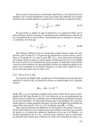 Esta ecuación representa, en coordenadas logarítmicas, una familia de rectas
paralelas con la misma pendiente m, pero que tienen una ordenada en el origen
distinta como se puede apreciar si exponemos la ecuación de la siguiente forma:
(8.19)
En esta forma se puede ver que la expresión es la original de Paris con la
única diferencia que la constante C experimenta una modificación en función de
R y la pendiente de la recta de Paris, caracterizada por la constante m, permane-
ce constante, de forma que:
(8.20)
Sin embargo, debemos tener en cuenta que cuando tenemos cargas de com-
presión y por lo tanto R < 0, la porción de compresión no causa efecto y por lo
tanto γ = 0 cuando R < 0, y por lo tanto ΔK
——
= Kmax. Esta afirmación está basada
en la lógica de que la grieta se cierra cuando la carga pasa por cero y por debajo
de cero no actúa en el crecimiento de grieta aunque, en materiales muy dúctiles
como los aceros ferríticos de alta tenacidad, la parte de compresión puede en al-
gunos casos contribuir al crecimiento de grieta y en estos casos γ para R < 0 tie-
ne un valor que puede estar en torno a 0,2.
8.6.2. Efecto de R en ΔKth
La ecuación de Walker E.K., propuesta en 8.18, también se ha utilizado para
redefinir el valor de ΔKth en función de R para un material dado, de la siguiente
manera:
(8.21)
donde, ΔK
——
th y γth son constantes empíricas para varios valores de R y que se corres-
ponden con ΔKth para R entre 0 y 0,2. Los valores de γth no son generalmente los
mismos que los valores de γ, utilizados en la ecuación para el crecimiento de grieta
en la zona intermedia. Es interesante destacar que la sensibilidad a R es precisa-
mente mayor en cargas pequeñas próximas a la zona del umbral de crecimiento de
grieta. Para valores de R = 0,5 y γth = 0,5, la relación sería ΔK
——
th = √2ΔKth .
Otro aspecto diferente del problema de iniciación de las grietas, relaciona-
ble de modo indirecto con lo anterior, pero que también constituye una cuestión
de interés, es el estudio del umbral de endurancia de la curva de Whöler y su
posible dependencia de R y σmax. Existen leyes empíricas que lo relacionan,
no obstante cabe señalar que el número de ciclos de nucleación de grieta o ci-
Δ ΔK K Rth th
th
= − −
( )1 1 γ
C
C
R
m mR m R=
−
=−
( )
,( )
1 1 γ
da
dN
C
R
Km
m
=
−
⋅−
( )
( )( )
1 1 γ
Δ
199
 