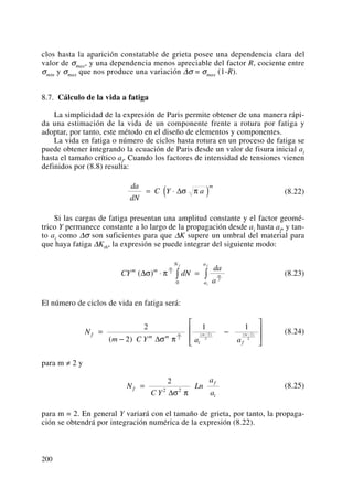 clos hasta la aparición constatable de grieta posee una dependencia clara del
valor de σmax, y una dependencia menos apreciable del factor R, cociente entre
σmin y σmax que nos produce una variación Δσ = σmax (1-R).
8.7. Cálculo de la vida a fatiga
La simplicidad de la expresión de Paris permite obtener de una manera rápi-
da una estimación de la vida de un componente frente a rotura por fatiga y
adoptar, por tanto, este método en el diseño de elementos y componentes.
La vida en fatiga o número de ciclos hasta rotura en un proceso de fatiga se
puede obtener integrando la ecuación de Paris desde un valor de fisura inicial ai
hasta el tamaño crítico af. Cuando los factores de intensidad de tensiones vienen
definidos por (8.8) resulta:
(8.22)
Si las cargas de fatiga presentan una amplitud constante y el factor geomé-
trico Y permanece constante a lo largo de la propagación desde ai hasta af, y tan-
to ai como Δσ son suficientes para que ΔK supere un umbral del material para
que haya fatiga ΔKth, la expresión se puede integrar del siguiente modo:
(8.23)
El número de ciclos de vida en fatiga será:
(8.24)
para m ≠ 2 y
(8.25)
para m = 2. En general Y variará con el tamaño de grieta, por tanto, la propaga-
ción se obtendrá por integración numérica de la expresión (8.22).
N
C Y
Ln
a
a
f
f
i
=
2
2 2
Δσ π
N
m C Y a a
f m m
i f
m m m=
−
−
⎡
⎣
⎢
⎢
⎤
⎦
⎥
⎥
− −
2
2
1 1
2
2
2
2
2( )
( ) ( )
Δσ π
CY dN
da
a
m m
N
a
a
m
f
m
i
f
( )Δσ π⋅ =∫ ∫2
2
0
da
dN
C Y a
m
= ⋅( )Δσ π
200
 