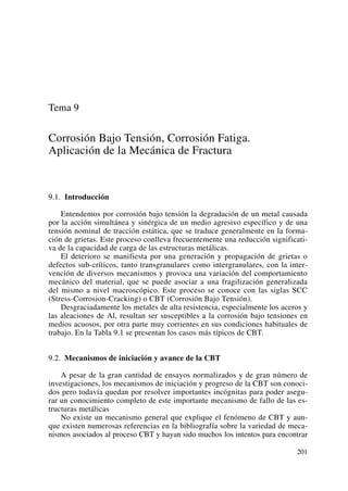 Tema 9
Corrosión Bajo Tensión, Corrosión Fatiga.
Aplicación de la Mecánica de Fractura
9.1. Introducción
Entendemos por corrosión bajo tensión la degradación de un metal causada
por la acción simultánea y sinérgica de un medio agresivo específico y de una
tensión nominal de tracción estática, que se traduce generalmente en la forma-
ción de grietas. Este proceso conlleva frecuentemente una reducción significati-
va de la capacidad de carga de las estructuras metálicas.
El deterioro se manifiesta por una generación y propagación de grietas o
defectos sub-críticos, tanto transgranulares como intergranulares, con la inter-
vención de diversos mecanismos y provoca una variación del comportamiento
mecánico del material, que se puede asociar a una fragilización generalizada
del mismo a nivel macroscópico. Este proceso se conoce con las siglas SCC
(Stress-Corrosion-Cracking) o CBT (Corrosión Bajo Tensión).
Desgraciadamente los metales de alta resistencia, especialmente los aceros y
las aleaciones de Al, resultan ser susceptibles a la corrosión bajo tensiones en
medios acuosos, por otra parte muy corrientes en sus condiciones habituales de
trabajo. En la Tabla 9.1 se presentan los casos más típicos de CBT.
9.2. Mecanismos de iniciación y avance de la CBT
A pesar de la gran cantidad de ensayos normalizados y de gran número de
investigaciones, los mecanismos de iniciación y progreso de la CBT son conoci-
dos pero todavía quedan por resolver importantes incógnitas para poder asegu-
rar un conocimiento completo de este importante mecanismo de fallo de las es-
tructuras metálicas
No existe un mecanismo general que explique el fenómeno de CBT y aun-
que existen numerosas referencias en la bibliografía sobre la variedad de meca-
nismos asociados al proceso CBT y hayan sido muchos los intentos para encontrar
201
 