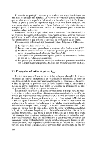 El material no protegido se ataca y se produce una absorción de iones que
debilitan los enlaces del material. La reacción de corrosión genera hidrógeno
que se adsorbe en la superficie del metal y se introduce por difusión hasta el
frente de grieta y causa la importante fragilización que hemos indicado. Los
procesos de disolución anódica son el factor fundamental en la iniciación, mien-
tras que a partir de un determinado tamaño de la longitud de grieta el factor do-
minante es el del hidrógeno.
En estos mecanismos se aprecia la existencia simultanea o sucesiva de diferen-
tes procesos: disolución, deslizamiento, repasivación, difusión externa, reacciones
químicas de corrosión, absorción difusión, fragilización y rotura, de los que en cada
caso el más lento es el que gobierna la velocidad de propagación de las grietas.
Como resumen podemos definir las características del proceso CBT, como:
a) Se requieren tensiones de tracción.
b) Los metales puros en general no son sensibles a los fenómenos de CBT.
c) Existe un número reducido de especies químicas que causa dicho fenó-
meno en una determinada aleación. (Ver Tabla 9.1).
d) No se precisa en general que la especie química responsable del fenóme-
no esté en elevadas concentraciones.
e) Las grietas que se producen en ensayos de fractura puramente mecánica,
son siempre macroscópicamente frágiles, aún en materiales muy dúctiles.
9.3. Propagacion sub crítica de grietas, KISCC
Existen numerosas referencias en la bibliografía para el empleo de probetas
entalladas, en lugar de probetas lisas en los estudios de laboratorio de corrosión
bajo tensión; debido a una mejor reproducibilidad de los resultados, a la imposi-
bilidad de agrietar las probetas lisas de forma idéntica entre sí, al facilitar la
medida de ciertos parámetros tales como la velocidad de propagación de grie-
tas, ya que la localización de la grieta es conocida.
Los primeros ensayos de CBT consistieron en medir el tiempo hasta la fractu-
ra de probetas pulidas sometidas a diferentes tensiones nominales de tracción y en
medios que en general eran muy agresivos (MgCl2 al 40% en caliente) con objeto
de acortar los tiempos de ensayo. Sin embargo, con el desarrollo de la Mecánica de
la Fractura aparece un nuevo concepto de ensayos de corrosión bajo tensión, que
implica el uso de probetas profundamente preagrietadas, generalmente producidas
mediante entallado por ensayo de fatiga. La introducción de los conceptos de Me-
cánica de Fractura puso de manifiesto el hecho de que la variable fundamental en
la ley de crecimiento de las grietas no era la tensión nominal sino el factor de in-
tensidad de tensiones KI que define el campo de tensiones en el fondo de la grieta.
Este concepto tiene gran importancia práctica, especialmente en materiales con li-
mite elástico elevado, dado que las estructuras o construcciones presentan con
frecuencia fisuras, producidas tanto durante su fabricación como durante su utili-
zación posterior, cuya importancia puede evaluarse en función de su capacidad
para que estas fisuras se propaguen por corrosión bajo tensión; dicho de otra for-
204
 
