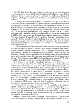 En 1968 Rice desarrolla otro parámetro para caracterizar materiales con
comportamiento no lineal, idealizando la deformación plástica como elástica
no-lineal. De esta manera establece el parámetro conocido como Integral J,
evaluando a lo largo de un contorno arbitrario la tasa de liberación de energía
no-lineal.
Los trabajos de Wells fueron relegados al ostracismo hasta que en los años 70
la Industria Nuclear Norteamericana y particularmente Westinghouse decidieron
aplicar el estado del arte a la evaluación de los componentes críticos de la in-
dustria Nuclear y consecuentemente introdujeron la utilización de la Mecánica
de Fractura. El problema que tuvieron los investigadores Bebley y Landes en
1981 fue que los materiales utilizados en la industria Nuclear eran de extraordi-
naria tenacidad y resultaba prácticamente imposible su caracterización mediante
la MFEL, entre otras cosas por el tamaño exagerado de las probetas a utilizar.
Ante esta situación desempolvaron el trabajo de Rice, para caracterizar estos
materiales de alta tenacidad mediante la Integral J, con gran escepticismo por
parte de sus colegas. Sus experimentos fueron tan exitosos que la metodología
empleada se convirtió diez años después en la Norma ASTM para la determina-
ción del parámetro J.
La caracterización de la tenacidad es solamente un aspecto de la Mecánica de
Fractura; con objeto de aplicar la Mecánica de Fractura al diseño de componentes,
se debe establecer una relación matemática entre la tenacidad, el tamaño de grieta
y las tensiones. A pesar de que estas relaciones están bien establecidas para los
problemas elásticos, hasta el año 1976 Shih y Hutchinson no proporcionaron un
marco teórico que permitiera dar coherencia a un análisis del diseño basado en la
integral J. Unos años más tarde el Electric Power Research Institute (EPRI) publi-
có un libro de diseño, basado en la metodología de Shih y Hutchinson.
Gran Bretaña se encontraba dominada por el interés en el desarrollo de los
recursos petrolíferos del Mar del Norte y la caracterización fractográfica de
componentes, que trabajan con muy altas solicitaciones de seguridad, dadas las
características de bajas temperaturas y de situación geográfica de los ingenios
para la industria off-shore. En este contexto Wells, que había retornado de Esta-
dos Unidos, continuaba en la aplicación de su parámetro CTOD para el análisis
de estructuras soldadas. En el año 1971 F.M. Burdekin y M.G. Dawes aplicaron
algunas de las ideas de Wells y desarrollaron la curva de diseño con el paráme-
tro CTOD, que consiste en una metodología semi-empírica para las estructuras
de acero soldadas. En el mismo contexto la industria del petróleo Nórdica adop-
tó el parámetro CTOD como criterio de análisis y diseño en fractura, para sus
importantes explotaciones petrolíferas en el Mar del Norte.
Shih demostraría más tarde la relación entre la integral J y el parámetro
CTOD, estableciendo que ambos parámetros son igualmente válidos para la ca-
racterización de la fractura. Los ensayos basados en la integral J en Estados
Unidos y los que se han trabajado en Gran Bretaña, basados en CTOD, tienen
muchos aspectos en común y ambos parámetros se están aplicando actualmente
a lo largo del mundo de los materiales.
Aunque la mayor parte de los desarrollos y aplicaciones de la Mecánica de
Fractura se basaron en los materiales metálicos y preferentemente dentro de es-
23
 