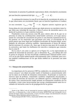 fuertemente al aumentar KI pudiendo representarse dicha velocidad de crecimiento
por una función exponencial del tipo: .
A continuación tenemos la zona II en la función de crecimiento de grieta, en
la que observamos un crecimiento lineal, que en función logarítmica se traduce
en una constante: . Algunos autores sugieren que la
forma plana de esta zona puede indicar que algún proceso no mecánico tiene lu-
gar (bien una velocidad de reacción, o bien el acceso de electrolito nuevo a la
punta de la grieta) es el que controla el proceso.
Finalmente existe una tercera zona III, para valores altos de KI que no se
presenta en todas las combinaciones metal-medio corrosivo, en la que nueva-
mente las velocidad de crecimiento de grieta es una función exponencial de KI.
En general, en los materiales que presentan esta zona, el crecimiento de la
grieta parece que tiene lugar por estallidos localizados de fractura frágil, acom-
pañados de emisiones acústicas audibles. Aparentemente el factor de intensi-
dad de tensiones KI cercano a KIC hace que se precise muy poco de la ayuda de
la corrosión y por tanto los fenómenos de reacción o transporte que controla-
ban la zona II.
En la zona I, tal como se aprecia en la Figura 9.2, se ha representado un
umbral de intensidad de tensiones, que se denomina1 KISCC, por debajo del cual
la grieta no progresa. Se han encontrado combinaciones material-medio corro-
sivo en las que dicho umbral queda suficientemente claro y definido, pero exis-
ten también combinaciones en las que dicho umbral no se presenta con tanta
claridad.
9.4. Ensayos de caracterización
La importancia de los procesos CBT ha conducido a la normalización de di-
versos ensayos2 con objeto de poder medir el fenómeno y posteriormente utili-
zar los datos en el diseño de elementos estructurales. Al principio se usaron nu-
merosos tipos de probetas, sometiendo a probetas simplemente mecanizadas, a
un estado de tensiones de tracción a un ambiente agresivo, midiendo el tiempo
de rotura. Esta caracterización simple permite un tratamiento estadístico de los
resultados y tiene como inconveniente que recoge simultáneamente tanto los re-
sultados de iniciación como los de propagación de las grietas.
˙ loga
da
dt
ctezona II = =
˙a
da
dt
A Kzona I I
n
= = ⋅
206
1 Desde el año 1990 el valor de intensidad de tensiones umbral para desencadenar el proceso de
CBT, KISCC, se denomina KIEAC como se indica en la norma ASTM E1681, que corresponde a la ex-
presión en lengua inglesa environmentally cracking threshold, aunque está denominación está poco
introducida y hemos preferido utilizar la clásica KISCC.
2 Norma Europea EN ISO 7539-6 y Americanas ASTM E 1681, NACE 77.
 