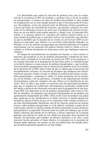 Las dificultades que rodean la elección de probetas lisas para la evalua-
ción de la resistencia a CBT son similares, a primera vista, a las de las probe-
tas preagrietadas; el numero de tipos de probeta desarrollado es muy grande
en comparación con el corto tiempo durante el que se han practicado los ensa-
yos. Sin embargo, existe una relación entre las diferentes formas geométricas,
a través del factor de intensidad de tensiones, que permite comparar los resul-
tados de los diferentes ensayos de modo que el problema de elección de pro-
betas no sea tan difícil como podría aparecer a simple vista. La principal difi-
cultad, si se quieren aplicar los conceptos del análisis elástico lineal, es el
gran tamaño de probeta que es necesario utilizar con materiales muy dúctiles,
ya que es probable que la mayoría de las roturas en servicio por CBT se pro-
duzcan en materiales muy dúctiles con secciones relativamente delgadas; no
obstante, el uso de probetas preagrietadas que dimensionalmente no cumplan
estrictamente con los requisitos del análisis elástico lineal es válido si los re-
sultados se utilizan únicamente en situaciones reales que impliquen espesores
similares.
Al margen de consideraciones de mecánica de fractura, a veces existen si-
tuaciones que justifican el uso de probetas preagrietadas: simulación de situa-
ciones reales, facilidad en la iniciación de grietas por CBT en las pregrietas, o
las ventajas derivadas de la propagación de una única grieta. La afirmación que
se ha hecho alguna vez para ensayos de probetas preagrietadas —que la utiliza-
ción de probetas preagrietadas evita la utilización de probetas lisas en el estudio
de la iniciación de la CBT, sobre la base de que se supone que la iniciación está
invariablemente asociada a la creación de picaduras que producen una concen-
tración de tensiones similar a la que se obtiene al comienzo del ensayo con pro-
betas preagrietadas— raramente es válida. La forma geométrica de las picadu-
ras, de las entallas, o de las prefisuras, a menudo es tan importante por razones
electroquímicas como por cualquier otra que influya en la distribución de ten-
siones. Esto se debe a que puede ser necesaria una discontinuidad geométrica
para que se originen las condiciones electroquímicas localizadas (composición
del medio o potencial del electrodo) necesarias para la propagación de una grie-
ta por CBT. Las objeciones al uso de probetas preagrietadas, tales como la vali-
dez de introducir, de antemano, una pregrieta transgranular en una probeta con
agrietamiento intergranular por CBT, o bien el alto coste de producir una grieta
muy aguda que al ser introducida en el medio corrosivo se pueda taponar por
disolución, ignora el hecho de que en los materiales reales existen en efecto es-
tas finas discontinuidades. Realmente, uno de los mayores atractivos de realizar
ensayos sobre probetas preagrietadas es el de obtener resultados a partir de los
cuales poder calcular el máximo tamaño de defecto permitido en una estructura,
para garantizar su seguridad. Conviene tener en cuenta sin embargo, que existen
límites inferiores del tamaño de los defectos y límites superiores de la tensión
aplicada, más allá de los cuales no son válidos los principios de la mecánica de
fractura. En particular, para tamaños de defectos inferiores a 0,1 mm, o para
tensiones locales próximas al limite elástico, los principios de la mecánica de
fractura deben aplicarse con cautela, ya que, las predicciones del tamaño máxi-
mo de defecto permitido pueden no ser muy fiables.
207
 