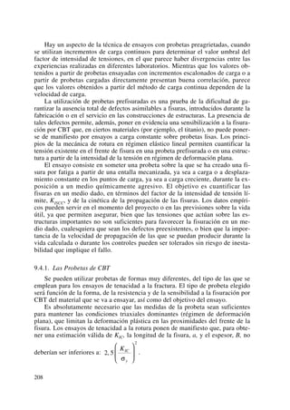 Hay un aspecto de la técnica de ensayos con probetas preagrietadas, cuando
se utilizan incrementos de carga continuos para determinar el valor umbral del
factor de intensidad de tensiones, en el que parece haber divergencias entre las
experiencias realizadas en diferentes laboratorios. Mientras que los valores ob-
tenidos a partir de probetas ensayadas con incrementos escalonados de carga o a
partir de probetas cargadas directamente presentan buena correlación, parece
que los valores obtenidos a partir del método de carga continua dependen de la
velocidad de carga.
La utilización de probetas prefisuradas es una prueba de la dificultad de ga-
rantizar la ausencia total de defectos asimilables a fisuras, introducidos durante la
fabricación o en el servicio en las construcciones de estructuras. La presencia de
tales defectos permite, además, poner en evidencia una sensibilización a la fisura-
ción por CBT que, en ciertos materiales (por ejemplo, el titanio), no puede poner-
se de manifiesto por ensayos a carga constante sobre probetas lisas. Los princi-
pios de la mecánica de rotura en régimen elástico lineal permiten cuantificar la
tensión existente en el frente de fisura en una probeta prefisurada o en una estruc-
tura a partir de la intensidad de la tensión en régimen de deformación plana.
El ensayo consiste en someter una probeta sobre la que se ha creado una fi-
sura por fatiga a partir de una entalla mecanizada, ya sea a carga o a desplaza-
miento constante en los puntos de carga, ya sea a carga creciente, durante la ex-
posición a un medio químicamente agresivo. El objetivo es cuantificar las
fisuras en un medio dado, en términos del factor de la intensidad de tensión lí-
mite, KISCC, y de la cinética de la propagación de las fisuras. Los datos empíri-
cos pueden servir en el momento del proyecto o en las previsiones sobre la vida
útil, ya que permiten asegurar, bien que las tensiones que actúan sobre las es-
tructuras importantes no son suficientes para favorecer la fisuración en un me-
dio dado, cualesquiera que sean los defectos preexistentes, o bien que la impor-
tancia de la velocidad de propagación de las que se puedan producir durante la
vida calculada o durante los controles pueden ser tolerados sin riesgo de inesta-
bilidad que implique el fallo.
9.4.1. Las Probetas de CBT
Se pueden utilizar probetas de formas muy diferentes, del tipo de las que se
emplean para los ensayos de tenacidad a la fractura. El tipo de probeta elegido
será función de la forma, de la resistencia y de la sensibilidad a la fisuración por
CBT del material que se va a ensayar, así como del objetivo del ensayo.
Es absolutamente necesario que las medidas de la probeta sean suficientes
para mantener las condiciones triaxiales dominantes (régimen de deformación
plana), que limitan la deformación plástica en las proximidades del frente de la
fisura. Los ensayos de tenacidad a la rotura ponen de manifiesto que, para obte-
ner una estimación válida de KIC, la longitud de la fisura, a, y el espesor, B, no
deberían ser inferiores a: .2 5
2
,
KIC
yσ
⎛
⎝
⎜
⎞
⎠
⎟
208
 