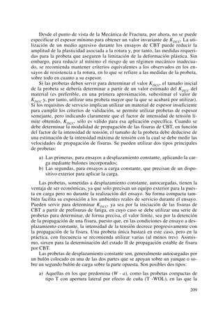 Desde el punto de vista de la Mecánica de Fractura, por ahora, no se puede
especificar el espesor mínimo para obtener un valor invariante de KISCC. La uti-
lización de un medio agresivo durante los ensayos de CBT puede reducir la
amplitud de la plasticidad asociada a la rotura y, por tanto, las medidas requeri-
das para la probeta que aseguren la limitación de la deformación plástica. Sin
embargo, para reducir al mínimo el riesgo de un régimen mecánico inadecua-
do, se recomienda mantener criterios equivalentes a los observados en los en-
sayos de resistencia a la rotura, en lo que se refiere a las medidas de la probeta,
sobre todo en cuanto a su espesor.
Si las probetas deben servir para determinar el valor KISCC, el tamaño inicial
de la probeta se debería determinar a partir de un valor estimado del KISCC del
material (es preferible, en una primera aproximación, subestimar el valor de
KISCC y, por tanto, utilizar una probeta mayor que la que se acabará por utilizar).
Si los requisitos de servicio implican utilizar un material de espesor insuficiente
para cumplir los criterios de validación, se permite utilizar probetas de espesor
semejante, pero indicando claramente que el factor de intensidad de tensión lí-
mite obtenido, KISCC, sólo es válido para esa aplicación específica. Cuando se
debe determinar la modalidad de propagación de las fisuras de CBT, en función
del factor de la intensidad de tensión, el tamaño de la probeta debe deducirse de
una estimación de la intensidad máxima de tensión con la cual se debe medir las
velocidades de propagación de fisuras. Se pueden utilizar dos tipos principales
de probetas:
a) Las primeras, para ensayos a desplazamiento constante, aplicando la car-
ga mediante bulones incorporados;
b) Las segundas, para ensayos a carga constante, que precisan de un dispo-
sitivo exterior para aplicar la carga.
Las probetas, sometidas a desplazamiento constante, autocargadas, tienen la
ventaja de ser económicas, ya que solo precisan un equipo exterior para la pues-
ta en carga pero no durante la realización del ensayo. Su forma compacta tam-
bién facilita su exposición a los ambientes reales de servicio durante el ensayo.
Pueden servir para determinar KISCC, ya sea por la iniciación de las fisuras de
CBT a partir de prefisuras de fatiga, en cuyo caso se debe utilizar una serie de
probetas para determinar, de forma precisa, el valor límite, sea por la detención
de la propagación de una fisura, puesto que, en las condiciones de ensayo a des-
plazamiento constante, la intensidad de la tensión decrece progresivamente con
la propagación de la fisura. Una probeta única bastará en este caso, pero en la
práctica, con frecuencia se recomienda utilizar varias (al menos tres). Asimis-
mo, sirven para la determinación del estado II de propagación estable de fisura
por CBT.
Las probetas de desplazamiento constante son, generalmente autocargadas por
un bulón colocado en una de las dos partes que se apoyan sobre un yunque o so-
bre un segundo bulón de carga sobre la parte opuesta. Son posibles dos tipos:
a) Aquellas en los que predomina (W - a), como las probetas compactas de
tipo T con apertura lateral por efecto de cuña (T -WOL), en las que la
209
 