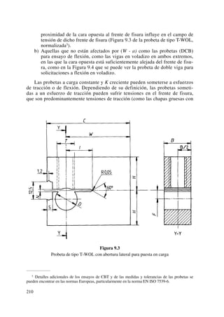 proximidad de la cara opuesta al frente de fisura influye en el campo de
tensión de dicho frente de fisura (Figura 9.3 de la probeta de tipo T-WOL,
normalizada3).
b) Aquellas que no están afectados por (W - a) como las probetas (DCB)
para ensayo de flexión, como las vigas en voladizo en ambos extremos,
en las que la cara opuesta está suficientemente alejada del frente de fisu-
ra, como en la Figura 9.4 que se puede ver la probeta de doble viga para
solicitaciones a flexión en voladizo.
Las probetas a carga constante y K creciente pueden someterse a esfuerzos
de tracción o de flexión. Dependiendo de su definición, las probetas someti-
das a un esfuerzo de tracción pueden sufrir tensiones en el frente de fisura,
que son predominantemente tensiones de tracción (como las chapas gruesas con
Figura 9.3
Probeta de tipo T-WOL con abertura lateral para puesta en carga
210
3 Detalles adicionales de los ensayos de CBT y de las medidas y tolerancias de las probetas se
pueden encontrar en las normas Europeas, particularmente en la norma EN ISO 7539-6.
 