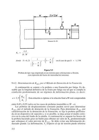 Figura 9.5
Probeta de tipo viga empotrada en un extremo para solicitaciones a flexión,
con expresión del factor de intensidad de tensiones
9.4.2. Determinación de KISCC por el Método de Detención de la Fisuración
A continuación se somete a la probeta a una fisuración por fatiga. Es de-
seable que la longitud definitiva de la fisura por fatiga sea tal que se cumpla la
condición predominante de un régimen de deformación plana, es decir:
. Esta relación es óptima si la relación final a/W está comprendida
entre 0,45 y 0,55 (salvo en los casos de probetas insensibles a (W - a).
Las probetas de desplazamiento constante pueden servir para determinar
K1SCC por el método de detención de la fisuración. Para determinar K1SCC por
caracterización de la detención de la fisuración, se fija la probeta prefisura-
da en un dispositivo de sujeción y, si es posible, se deja actuar el medio corro-
sivo en la zona del fondo de la entalla. A continuación se separan los brazos de
la probeta haciendo girar un bulón para obtener un valor de KIi predeterminado
que sobrepase el valor previsto de K1SCC. Se debe evitar una deformación de-
masiado grande. La deformación, Vy respecto al eje de tensión puede referirse
a
KIC
y
>
⎛
⎝
⎜
⎞
⎠
⎟2 5
2
,
σ
K
Y P
B W
donde Y
a
W
a
W
I =
=
−
⎛
⎝
⎜
⎞
⎠
⎟
− −
⎛
⎝
⎜
⎞
⎠
⎟ =6 21
1
1
13
3
, en el caso de que S 1, 5 W
212
 
