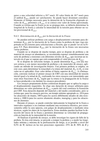 garse a una velocidad inferior a 10–8 mm/s. El valor límite de 10–9 mm/s para
el umbral KISCC puede ser satisfactorio. Se puede hacer disminuir considera-
blemente el tiempo necesario para la detención de la fisuración eligiendo ni-
veles de K1SCC próximos a K1SCC si se conoce este valor de forma aproximada.
Cuando se estima que la fisura ya no se propaga más, se debería determinar la
longitud de la fisura y calcular la intensidad de la tensión para obtener un va-
lor provisional de K1SCC.
9.4.3. Determinación de KISCC por la Iniciación de la Fisura
Se pueden utilizar probetas con carga o desplazamiento constante para de-
terminar KISCC por la iniciación de la fisura como la probeta de tipo viga em-
potrada en un extremo para solicitaciones a flexión, que se puede ver en la Fi-
gura 9.5. Para determinar KISCC por la iniciación de la fisura son necesarias
varias probetas.
Cuando no se dispone de mucho tiempo, pero se dispone de probetas y de
material de ensayo en abundancia, se recomienda exponer simultáneamente una
serie de probetas a tensiones con diferentes niveles de KISCC que recorran un in-
tervalo en el que se supone que está comprendido el valor previsto de KISCC.
Si se dispone de suficiente tiempo, se puede determinar KISCC con una ma-
yor certeza y con menor necesidad de probetas y de materiales de ensayo, apli-
cando un método de investigación binario. Una primera probeta se emplea, en
este caso, para determinar la tenacidad a la rotura del material, KIC (o KQ si este
valor no es aplicable). Este valor define el límite superior de KISCC. A continua-
ción, conviene realizar el primer ensayo de CBT con una intensidad de tensión
inicial igual a la mitad de KIC realizando los otros ensayos con intensidades que
sean otras fracciones de KIC según que la rotura (o la propagación de la fisura)
se haya producido o no durante los ensayos precedentes.
Los ensayos propiamente dichos comienzan después que se aplica la carga o
el desplazamiento requeridos. Se elige una duración de ensayo arbitraria para
determinar un valor preliminar de KISCC a partir del cual comienza la fisuración
por CBT. Esta duración depende del material y del medio considerados, pero se
estima que, para los ensayos previos, un tiempo mínimo apropiado es, 10 h para
las aleaciones de titanio, 100 h para los aceros débilmente aleados de alta resis-
tencia y 1000 h para los aceros altamente aleados, maraging y para las aleacio-
nes de aluminio.
Durante el ensayo, se puede controlar ópticamente la longitud de la fisura a
intervalos regulares o en continuo mediante una resistencia eléctrica, por exten-
sometría sobre la cara opuesta, con galgas de desplazamiento o mediante otras
técnicas, según los datos de la experiencia. Estas medidas pueden facilitar la de-
tección del inicio de la fisura y permiten determinar su velocidad de propaga-
ción en función de la intensidad de la tensión.
Al finalizar el período de ensayo, se debe investigar los signos de fallo de la
probeta. Si ésta está intacta, se procede a romper la probeta y a medir las longi-
tudes mínima y máxima de la prefisuración de fatiga, si es posible a nivel del
0,5% de W, incluso en las tres posiciones siguientes: 25% de B; 50% de B y
215
 