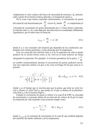 simplemente el valor estático del factor de intensidad de tensiones, KI, determi-
nado a partir de la tensión estática aplicada y la longitud de grieta a,
En la zona I que hemos explicado anteriormente, el crecimiento de grieta
del material está determinado por versus KI, donde es simplemente la
velocidad de crecimiento de grieta denominada por a·. Como hemos explicado,
la relación entre a· y KI viene dada por una línea recta en coordenadas doblemente
logarítmicas, por lo tanto tiene la forma de:
(9.1)
donde A y n son constantes del material que dependen de las condiciones am-
bientales del sistema particular y están afectadas por la temperatura.
Una vez conocida esta relación entre a· y KI, la esperanza de vida se puede
predecir de la misma forma como se ha visto en el tema anterior de fatiga
integrando la expresión. Por ejemplo, si el factor geométrico de la grieta
no cambia sustancialmente durante el crecimiento de grieta, podemos encon-
trar una expresión similar a la que se ha visto en Fatiga (8.34) que sería la si-
guiente:
(9.2)
donde tif es el tiempo que se necesita para que la grieta, que tiene un valor ini-
cial ai alcance el valor final af, que puede ser el que se deduce de la plastifica-
ción total a0 o de la fractura frágil ac.
Cuando el crecimiento de grieta se refiere a la zona II de CBT, la velocidad
de crecimiento es constante dentro de un intervalo de valores de KI por lo tanto
la estimación de vida responde a una ecuación simple como:
(9.3)
donde a·
zona II es la constante de crecimiento en la zona II, que también depende
del material, del medio ambiente y de la temperatura.
t
a a
a
K Kif
f i
zona II
I ISCC=
−
>
˙
( )
t
a a
A f
a
W
a
n
K K nif
f i
I ISCC
n n
=
−
⎛
⎝
⎜
⎞
⎠
⎟ ⋅
⎛
⎝
⎜
⎞
⎠
⎟ ⋅ −
⎛
⎝
⎜
⎞
⎠
⎟
> ≠
− −1 12 2
1
2
2
σ π
( , )
f
a
W
˙a
da
dt
A KzonaI I
n
= = ⋅
da
dt
da
dt
217
 
