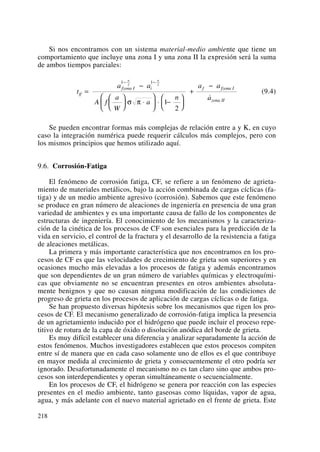 Si nos encontramos con un sistema material-medio ambiente que tiene un
comportamiento que incluye una zona I y una zona II la expresión será la suma
de ambos tiempos parciales:
(9.4)
Se pueden encontrar formas más complejas de relación entre a y K, en cuyo
caso la integración numérica puede requerir cálculos más complejos, pero con
los mismos principios que hemos utilizado aquí.
9.6. Corrosión-Fatiga
El fenómeno de corrosión fatiga, CF, se refiere a un fenómeno de agrieta-
miento de materiales metálicos, bajo la acción combinada de cargas cíclicas (fa-
tiga) y de un medio ambiente agresivo (corrosión). Sabemos que este fenómeno
se produce en gran número de aleaciones de ingeniería en presencia de una gran
variedad de ambientes y es una importante causa de fallo de los componentes de
estructuras de ingeniería. El conocimiento de los mecanismos y la caracteriza-
ción de la cinética de los procesos de CF son esenciales para la predicción de la
vida en servicio, el control de la fractura y el desarrollo de la resistencia a fatiga
de aleaciones metálicas.
La primera y más importante característica que nos encontramos en los pro-
cesos de CF es que las velocidades de crecimiento de grieta son superiores y en
ocasiones mucho más elevadas a los procesos de fatiga y además encontramos
que son dependientes de un gran número de variables químicas y electroquími-
cas que obviamente no se encuentran presentes en otros ambientes absoluta-
mente benignos y que no causan ninguna modificación de las condiciones de
progreso de grieta en los procesos de aplicación de cargas cíclicas o de fatiga.
Se han propuesto diversas hipótesis sobre los mecanismos que rigen los pro-
cesos de CF. El mecanismo generalizado de corrosión-fatiga implica la presencia
de un agrietamiento inducido por el hidrógeno que puede incluir el proceso repe-
titivo de rotura de la capa de óxido o disolución anódica del borde de grieta.
Es muy difícil establecer una diferencia y analizar separadamente la acción de
estos fenómenos. Muchos investigadores establecen que estos procesos compiten
entre sí de manera que en cada caso solamente uno de ellos es el que contribuye
en mayor medida al crecimiento de grieta y consecuentemente el otro podría ser
ignorado. Desafortunadamente el mecanismo no es tan claro sino que ambos pro-
cesos son interdependientes y operan simultáneamente o secuencialmente.
En los procesos de CF, el hidrógeno se genera por reacción con las especies
presentes en el medio ambiente, tanto gaseosas como líquidas, vapor de agua,
agua, y más adelante con el nuevo material agrietado en el frente de grieta. Este
t
a a
A f
a
W
a
n
a a
a
if
fzona I i f fzona I
zona II
n n
=
−
⎛
⎝
⎜
⎞
⎠
⎟ ⋅
⎛
⎝
⎜
⎞
⎠
⎟ ⋅ −
⎛
⎝
⎜
⎞
⎠
⎟
+
−
− −1 12 2
1
2
σ π
˙
218
 