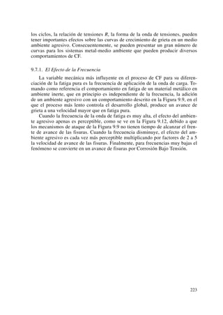 los ciclos, la relación de tensiones R, la forma de la onda de tensiones, pueden
tener importantes efectos sobre las curvas de crecimiento de grieta en un medio
ambiente agresivo. Consecuentemente, se pueden presentar un gran número de
curvas para los sistemas metal-medio ambiente que pueden producir diversos
comportamientos de CF.
9.7.1. El Efecto de la Frecuencia
La variable mecánica más influyente en el proceso de CF para su diferen-
ciación de la fatiga pura es la frecuencia de aplicación de la onda de carga. To-
mando como referencia el comportamiento en fatiga de un material metálico en
ambiente inerte, que en principio es independiente de la frecuencia, la adición
de un ambiente agresivo con un comportamiento descrito en la Figura 9.9, en el
que el proceso más lento controla el desarrollo global, produce un avance de
grieta a una velocidad mayor que en fatiga pura.
Cuando la frecuencia de la onda de fatiga es muy alta, el efecto del ambien-
te agresivo apenas es perceptible, como se ve en la Figura 9.12, debido a que
los mecanismos de ataque de la Figura 9.9 no tienen tiempo de alcanzar el fren-
te de avance de las fisuras. Cuando la frecuencia disminuye, el efecto del am-
biente agresivo es cada vez más perceptible multiplicando por factores de 2 a 5
la velocidad de avance de las fisuras. Finalmente, para frecuencias muy bajas el
fenómeno se convierte en un avance de fisuras por Corrosión Bajo Tensión.
223
 