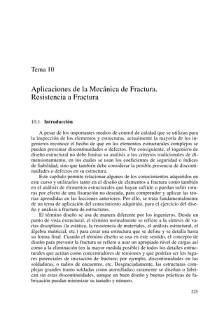Tema 10
Aplicaciones de la Mecánica de Fractura.
Resistencia a Fractura
10.1. Introducción
A pesar de los importantes medios de control de calidad que se utilizan para
la inspección de los elementos y estructuras, actualmente la mayoría de los in-
genieros reconoce el hecho de que en los elementos estructurales complejos se
pueden presentar discontinuidades o defectos. Por consiguiente, el ingeniero de
diseño estructural no debe limitar su análisis a los criterios tradicionales de di-
mensionamiento, en los cuales se usan los coeficientes de seguridad o índices
de fiabilidad, sino que también debe considerar la posible presencia de disconti-
nuidades o defectos en su estructura.
Este capítulo permite relacionar algunos de los conocimientos adquiridos en
este curso y utilizarlos tanto en el diseño de elementos a fractura como también
en el análisis de elementos estructurales que hayan sufrido o puedan sufrir rotu-
ras por efecto de una fisuración no deseada, para comprender y aplicar las teo-
rías aprendidas en las lecciones anteriores. Por ello, se trata fundamentalmente
de un tema de aplicación del conocimiento adquirido, para el ejercicio del dise-
ño y análisis a fractura de estructuras.
El término diseño se usa de manera diferente por los ingenieros. Desde un
punto de vista estructural, el término normalmente se refiere a la síntesis de va-
rias disciplinas (la estática, la resistencia de materiales, el análisis estructural, el
álgebra matricial, etc.) para crear una estructura que se define y se detalla hasta
su forma final. Cuando el término diseño se usa en este sentido, el concepto de
diseño para prevenir la fractura se refiere a usar un apropiado nivel de cargas así
como a la eliminación (en la mayor medida posible) de todos los detalles estruc-
turales que actúan como concentradores de tensiones y que podrían ser los luga-
res potenciales de iniciación de fractura; por ejemplo, discontinuidades en las
soldaduras, o radios de encuentro, etc. Desgraciadamente, las estructuras com-
plejas grandes (tanto soldadas como atornilladas) raramente se diseñan o fabri-
can sin estas discontinuidades, aunque un buen diseño y buenas prácticas de fa-
bricación puedan minimizar su tamaño y número.
225
 