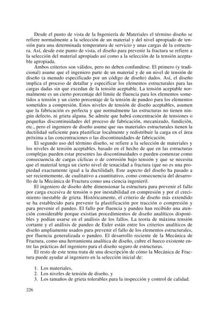 Desde el punto de vista de la Ingeniería de Materiales el término diseño se
refiere normalmente a la selección de un material y del nivel apropiado de ten-
sión para una determinada temperatura de servicio y unas cargas de la estructu-
ra. Así, desde este punto de vista, el diseño para prevenir la fractura se refiere a
la selección del material apropiado así como a la selección de la tensión acepta-
ble apropiada.
Ambos criterios son válidos, pero no deben confundirse. El primero (y tradi-
cional) asume que el ingeniero parte de un material y de un nivel de tensión de
diseño (a menudo especificado por un código de diseño) dados. Así, el diseño
implica el proceso de detallar y especificar los elementos estructurales para las
cargas dadas sin que excedan de la tensión aceptable. La tensión aceptable nor-
malmente es un cierto porcentaje del límite de fluencia para los elementos some-
tidos a tensión y un cierto porcentaje de la tensión de pandeo para los elementos
sometidos a compresión. Estos niveles de tensión de diseño aceptables, asumen
que la fabricación es perfecta y que normalmente las estructuras no tienen nin-
gún defecto, ni grieta alguna. Se admite que habrá concentración de tensiones o
pequeñas discontinuidades del proceso de fabricación, mecanizado, fundición,
etc., pero el ingeniero de diseño asume que sus materiales estructurales tienen la
ductilidad suficiente para plastificar localmente y redistribuir la carga en el área
próxima a las concentraciones o las discontinuidades de fabricación.
El segundo uso del término diseño, se refiere a la selección de materiales y
los niveles de tensión aceptables, basado en el hecho de que en las estructuras
complejas pueden estar presentes las discontinuidades o pueden comenzar como
consecuencia de cargas cíclicas o de corrosión bajo tensión y que se necesita
que el material tenga un cierto nivel de tenacidad a fractura (que no es una pro-
piedad exactamente igual a la ductilidad). Este aspecto del diseño ha pasado a
ser recientemente, de cualitativo a cuantitativo, como consecuencia del desarro-
llo de la Mecánica de Fractura como una ciencia ingenieril.
El ingeniero de diseño debe dimensionar la estructura para prevenir el fallo
por carga excesiva de tensión o por inestabilidad en compresión y por el creci-
miento inestable de grieta. Históricamente, el criterio de diseño más extendido
se ha establecido para prevenir la plastificación por tracción o compresión y
para prevenir el pandeo. El fallo por fluencia y pandeo han recibido una aten-
ción considerable porque existían procedimientos de diseño analíticos disponi-
bles y podían usarse en el análisis de los fallos. La teoría de máxima tensión
cortante y el análisis de pandeo de Euler están entre los criterios analíticos de
diseño ampliamente usados para prevenir el fallo de los elementos estructurales,
por fluencia generalizada o pandeo. El desarrollo reciente de la Mecánica de
Fractura, como una herramienta analítica de diseño, cubre el hueco existente en-
tre las prácticas del ingeniero para el diseño seguro de estructuras.
El resto de este tema trata de una descripción de cómo la Mecánica de Frac-
tura puede ayudar al ingeniero en la selección inicial de:
1. Los materiales,
2. Los niveles de tensión de diseño, y
3. Los tamaños de grieta tolerables para la inspección y control de calidad.
226
 