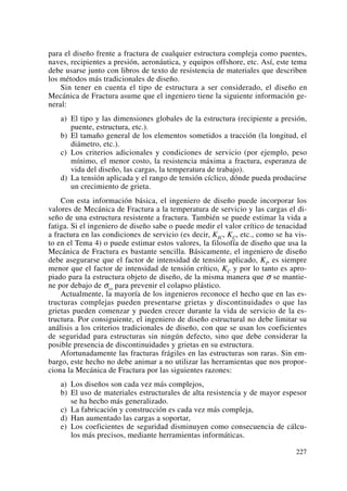 para el diseño frente a fractura de cualquier estructura compleja como puentes,
naves, recipientes a presión, aeronáutica, y equipos offshore, etc. Así, este tema
debe usarse junto con libros de texto de resistencia de materiales que describen
los métodos más tradicionales de diseño.
Sin tener en cuenta el tipo de estructura a ser considerado, el diseño en
Mecánica de Fractura asume que el ingeniero tiene la siguiente información ge-
neral:
a) El tipo y las dimensiones globales de la estructura (recipiente a presión,
puente, estructura, etc.).
b) El tamaño general de los elementos sometidos a tracción (la longitud, el
diámetro, etc.).
c) Los criterios adicionales y condiciones de servicio (por ejemplo, peso
mínimo, el menor costo, la resistencia máxima a fractura, esperanza de
vida del diseño, las cargas, la temperatura de trabajo).
d) La tensión aplicada y el rango de tensión cíclico, dónde pueda producirse
un crecimiento de grieta.
Con esta información básica, el ingeniero de diseño puede incorporar los
valores de Mecánica de Fractura a la temperatura de servicio y las cargas el di-
seño de una estructura resistente a fractura. También se puede estimar la vida a
fatiga. Si el ingeniero de diseño sabe o puede medir el valor crítico de tenacidad
a fractura en las condiciones de servicio (es decir, KIC, KC, etc., como se ha vis-
to en el Tema 4) o puede estimar estos valores, la filosofía de diseño que usa la
Mecánica de Fractura es bastante sencilla. Básicamente, el ingeniero de diseño
debe asegurarse que el factor de intensidad de tensión aplicado, KI, es siempre
menor que el factor de intensidad de tensión crítico, KC y por lo tanto es apro-
piado para la estructura objeto de diseño, de la misma manera que σ se mantie-
ne por debajo de σys para prevenir el colapso plástico.
Actualmente, la mayoría de los ingenieros reconoce el hecho que en las es-
tructuras complejas pueden presentarse grietas y discontinuidades o que las
grietas pueden comenzar y pueden crecer durante la vida de servicio de la es-
tructura. Por consiguiente, el ingeniero de diseño estructural no debe limitar su
análisis a los criterios tradicionales de diseño, con que se usan los coeficientes
de seguridad para estructuras sin ningún defecto, sino que debe considerar la
posible presencia de discontinuidades y grietas en su estructura.
Afortunadamente las fracturas frágiles en las estructuras son raras. Sin em-
bargo, este hecho no debe animar a no utilizar las herramientas que nos propor-
ciona la Mecánica de Fractura por las siguientes razones:
a) Los diseños son cada vez más complejos,
b) El uso de materiales estructurales de alta resistencia y de mayor espesor
se ha hecho más generalizado.
c) La fabricación y construcción es cada vez más compleja,
d) Han aumentado las cargas a soportar,
e) Los coeficientes de seguridad disminuyen como consecuencia de cálcu-
los más precisos, mediante herramientas informáticas.
227
 
