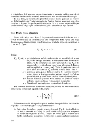la probabilidad de fractura en las grandes estructuras aumenta, y el ingeniero de di-
seño debe ser consciente de lo que puede hacerse para prevenir la fractura frágil.
En este Tema, se presentan los procedimientos de diseño que usan los concep-
tos de la Mecánica de Fractura para diseñar frente a fractura a partir de una grieta
existente o después de que la posible extensión de la grieta se ha producido por
crecimiento de fatiga o por crecimiento de grieta en corrosión bajo tensión.
10.2. Diseño frente a fractura
Como se ha visto en el Tema 3 de planteamiento tensional de la fractura el
factor de intensidad de tensiones para una temperatura dada y para una carga
determinada, está relacionado con el tamaño de grieta tal como se presento en la
ecuación 3.17 por:
(10.1)
donde:
KIC, KC, etc. = propiedad característica del material en tenacidad a fractura,
en, en un ensayo realizado a una temperatura determinada
(Tema 4). Si no tenemos un valor característico de KIC y te-
nemos valores realizados en ensayos de Mecánica de Fractu-
ra Elasto-plástica, como JC o δC (Tema 5), podemos convertir
estos datos a valores de KIC como se ha visto en el Tema 5.
M = constante que depende de la geometría del elemento (en dife-
rentes tablas y ábacos aparecen valores para el coeficiente
geométrico M, y en el Tema 3 se han desarrollado algunos.
σ = tensión nominal aplicada, MPa, usando los criterios y meto-
dologías tradicionales de resistencia de materiales.
a = Tamaño del semi-defecto o profundidad de defecto.
Por lo tanto, el tamaño máximo de defecto tolerable en una determinado
componente estructural, a partir de 10.1 será:
(10.2)
Consecuentemente, el ingeniero puede analizar la seguridad de un elemento
respecto a la fractura frágil de la siguiente manera:
A. Determinar los valores característicos críticos de K y del límite elástico a
las temperaturas de servicio y las tensiones de trabajo que van a soportar
los materiales objeto de estudio. Téngase en cuenta que si estamos dise-
ñando o analizando estructuras o elementos soldados, debemos caracteri-
a
K K
M
c
IC C
=
⋅
⎡
⎣
⎢
⎤
⎦
⎥
,
σ
2
K K M aIC C, = σ
228
 