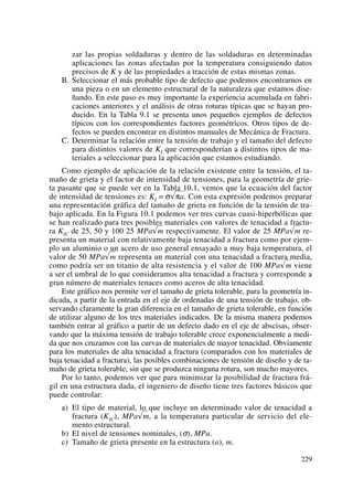 zar las propias soldaduras y dentro de las soldaduras en determinadas
aplicaciones las zonas afectadas por la temperatura consiguiendo datos
precisos de K y de las propiedades a tracción de estas mismas zonas.
B. Seleccionar el más probable tipo de defecto que podemos encontrarnos en
una pieza o en un elemento estructural de la naturaleza que estamos dise-
ñando. En este paso es muy importante la experiencia acumulada en fabri-
caciones anteriores y el análisis de otras roturas típicas que se hayan pro-
ducido. En la Tabla 9.1 se presenta unos pequeños ejemplos de defectos
típicos con los correspondientes factores geométricos. Otros tipos de de-
fectos se pueden encontrar en distintos manuales de Mecánica de Fractura.
C. Determinar la relación entre la tensión de trabajo y el tamaño del defecto
para distintos valores de KI que corresponderían a distintos tipos de ma-
teriales a seleccionar para la aplicación que estamos estudiando.
Como ejemplo de aplicación de la relación existente entre la tensión, el ta-
maño de grieta y el factor de intensidad de tensiones, para la geometría de grie-
ta pasante que se puede ver en la Tabla 10.1, vemos que la ecuación del factor
de intensidad de tensiones es: KI = σÎπa. Con esta expresión podemos preparar
una representación gráfica del tamaño de grieta en función de la tensión de tra-
bajo aplicada. En la Figura 10.1 podemos ver tres curvas cuasi-hiperbólicas que
se han realizado para tres posibles materiales con valores de tenacidad a fractu-
ra KIC de 25, 50 y 100 25 MPa√m respectivamente. El valor de 25 MPa√m re-
presenta un material con relativamente baja tenacidad a fractura como por ejem-
plo un aluminio o un acero de uso general ensayado a muy baja temperatura, el
valor de 50 MPa√m representa un material con una tenacidad a fractura media,
como podría ser un titanio de alta resistencia y el valor de 100 MPa√m viene
a ser el umbral de lo que consideramos alta tenacidad a fractura y corresponde a
gran número de materiales tenaces como aceros de alta tenacidad.
Este gráfico nos permite ver el tamaño de grieta tolerable, para la geometría in-
dicada, a partir de la entrada en el eje de ordenadas de una tensión de trabajo, ob-
servando claramente la gran diferencia en el tamaño de grieta tolerable, en función
de utilizar alguno de los tres materiales indicados. De la misma manera podemos
también entrar al gráfico a partir de un defecto dado en el eje de abscisas, obser-
vando que la máxima tensión de trabajo tolerable crece exponencialmente a medi-
da que nos cruzamos con las curvas de materiales de mayor tenacidad. Obviamente
para los materiales de alta tenacidad a fractura (comparados con los materiales de
baja tenacidad a fractura), las posibles combinaciones de tensión de diseño y de ta-
maño de grieta tolerable, sin que se produzca ninguna rotura, son mucho mayores.
Por lo tanto, podemos ver que para minimizar la posibilidad de fractura frá-
gil en una estructura dada, el ingeniero de diseño tiene tres factores básicos que
puede controlar:
a) El tipo de material, lo que incluye un determinado valor de tenacidad a
fractura (KIC), MPa√m, a la temperatura particular de servicio del ele-
mento estructural.
b) El nivel de tensiones nominales, (σ), MPa.
c) Tamaño de grieta presente en la estructura (a), m.
229
 