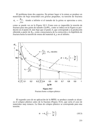 El problema tiene dos aspectos. En primer lugar si la rotura se produce en
materiales de baja tenacidad con grietas pequeñas, su tensión de fractura
tiende a infinito si el tamaño de la grieta se aproxima a cero,
como se puede ver en la Figura 10.3. Como esto es imposible la tensión de
fractura para una grieta de tamaño (2a/W)1, como se indica en la Figura se pro-
ducirá en el punto B, más bajo que el punto A, que corresponde a la predicción
obtenida a partir de KIC, como consecuencia de la corrección a la hipérbola de
fractura hasta la tensión de rotura del material σu y no al infinito.
Figura 10.3
Fractura frente a colapso plástico
El segundo caso de no aplicación de la MFEL se produce cuando se alcan-
za el colapso plástico antes de la fractura (Figura 10.4), que sería el caso de
materiales muy tenaces. La línea de colapso plástico se corresponde para una
tensión:
(10.3)σ σ= −
⎛
⎝
⎜
⎞
⎠
⎟ys
a
W
1
2
σ
π
c
ICK
a
=
233
 