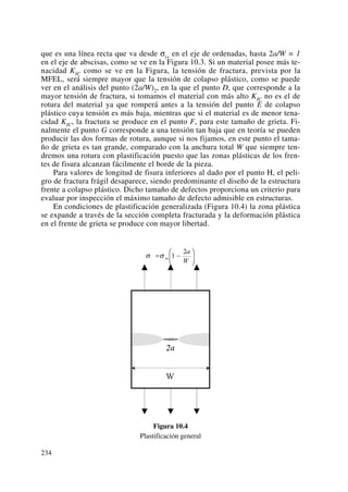 que es una línea recta que va desde σys en el eje de ordenadas, hasta 2a/W = 1
en el eje de abscisas, como se ve en la Figura 10.3. Si un material posee más te-
nacidad KIC como se ve en la Figura, la tensión de fractura, prevista por la
MFEL, será siempre mayor que la tensión de colapso plástico, como se puede
ver en el análisis del punto (2a/W)2, en la que el punto D, que corresponde a la
mayor tensión de fractura, si tomamos el material con más alto KIC no es el de
rotura del material ya que romperá antes a la tensión del punto E de colapso
plástico cuya tensión es más baja, mientras que si el material es de menor tena-
cidad KIC, la fractura se produce en el punto F, para este tamaño de grieta. Fi-
nalmente el punto G corresponde a una tensión tan baja que en teoría se pueden
producir las dos formas de rotura, aunque si nos fijamos, en este punto el tama-
ño de grieta es tan grande, comparado con la anchura total W que siempre ten-
dremos una rotura con plastificación puesto que las zonas plásticas de los fren-
tes de fisura alcanzan fácilmente el borde de la pieza.
Para valores de longitud de fisura inferiores al dado por el punto H, el peli-
gro de fractura frágil desaparece, siendo predominante el diseño de la estructura
frente a colapso plástico. Dicho tamaño de defectos proporciona un criterio para
evaluar por inspección el máximo tamaño de defecto admisible en estructuras.
En condiciones de plastificación generalizada (Figura 10.4) la zona plástica
se expande a través de la sección completa fracturada y la deformación plástica
en el frente de grieta se produce con mayor libertad.
Figura 10.4
Plastificación general
234
 