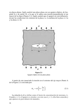 en placas planas. Inglis analizó una placa plana con un agujero elíptico, de lon-
gitud 2a y de ancho 2b, a la que se le aplica una tensión perpendicular al eje
mayor de la elipse (Figura 2.1). Inglis asumió que el agujero no está influencia-
do por las condiciones de contorno de la placa; i.e. la anchura de la placa >> 2a
y la altura >> 2b.
Figura 2.1
Agujero elíptico de una placa plana
A partir de este enunciado la tensión en el extremo del eje mayor (Punto A
de la Figura 2.1) está dada por:
(2.1)
La relación σA/σ se define como el factor de concentración de tensiones, kt.
Cuando a = b, el agujero es circular y en este caso kt = 3, cifra bien conocida y
que aparece en gran número de manuales.
σ σA
a
b
= +
⎛
⎝
⎜
⎞
⎠
⎟1
2
26
 